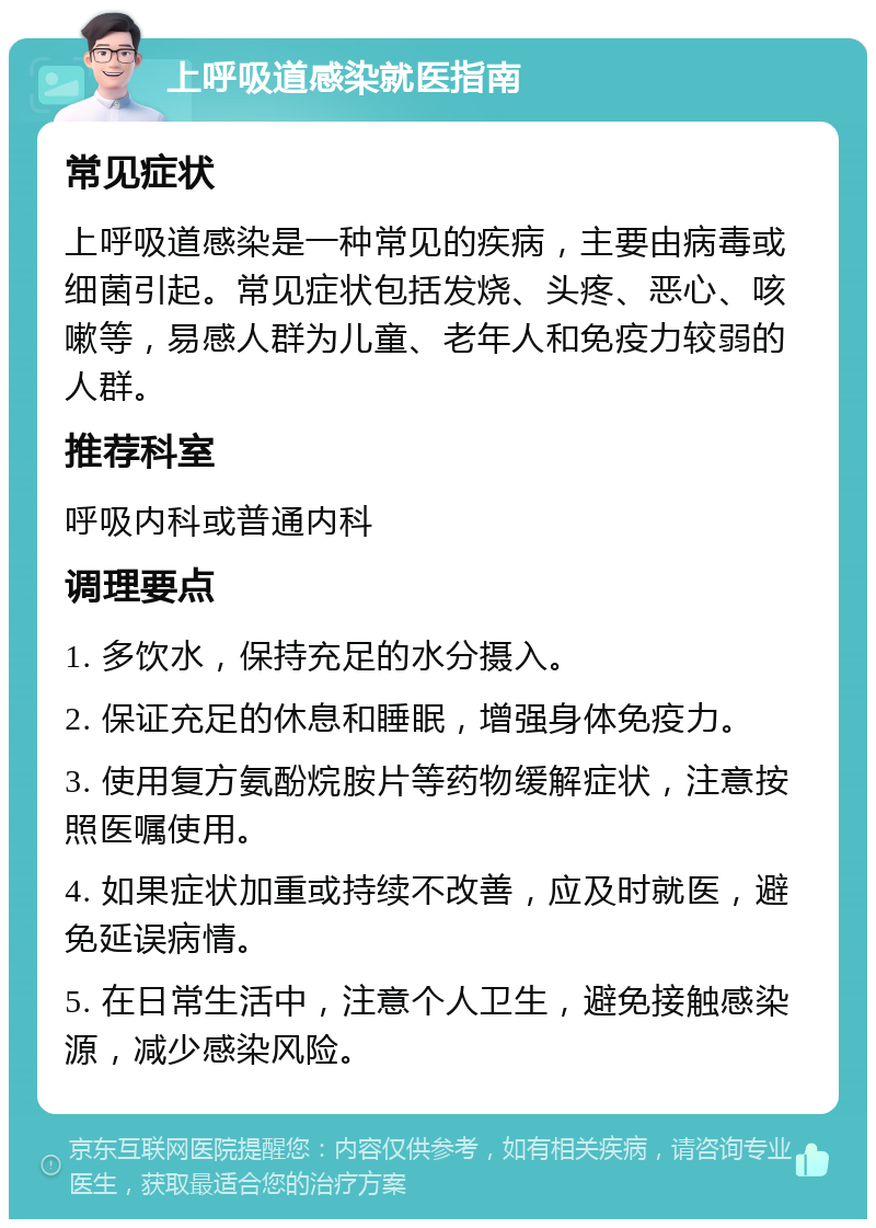 上呼吸道感染就医指南 常见症状 上呼吸道感染是一种常见的疾病，主要由病毒或细菌引起。常见症状包括发烧、头疼、恶心、咳嗽等，易感人群为儿童、老年人和免疫力较弱的人群。 推荐科室 呼吸内科或普通内科 调理要点 1. 多饮水，保持充足的水分摄入。 2. 保证充足的休息和睡眠，增强身体免疫力。 3. 使用复方氨酚烷胺片等药物缓解症状，注意按照医嘱使用。 4. 如果症状加重或持续不改善，应及时就医，避免延误病情。 5. 在日常生活中，注意个人卫生，避免接触感染源，减少感染风险。