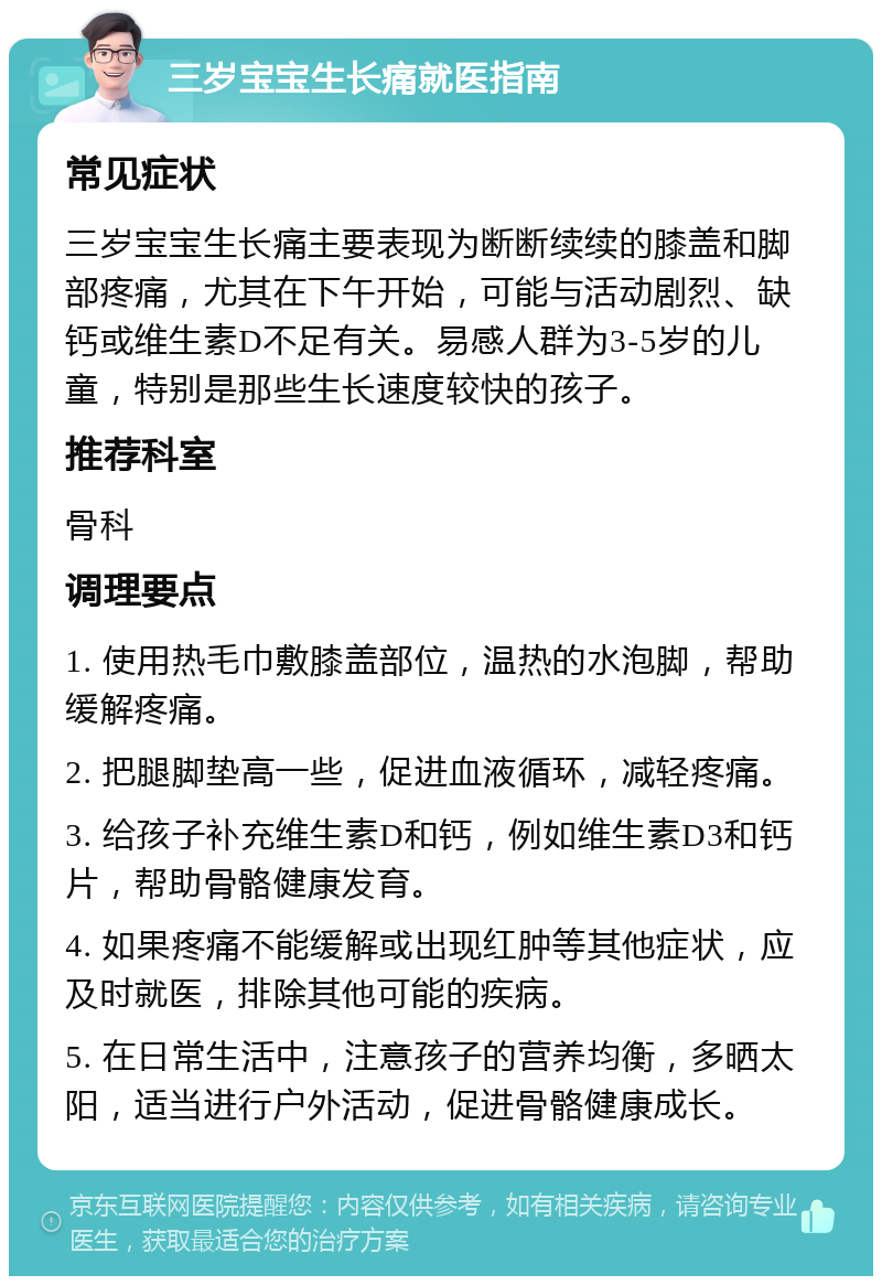 三岁宝宝生长痛就医指南 常见症状 三岁宝宝生长痛主要表现为断断续续的膝盖和脚部疼痛，尤其在下午开始，可能与活动剧烈、缺钙或维生素D不足有关。易感人群为3-5岁的儿童，特别是那些生长速度较快的孩子。 推荐科室 骨科 调理要点 1. 使用热毛巾敷膝盖部位，温热的水泡脚，帮助缓解疼痛。 2. 把腿脚垫高一些，促进血液循环，减轻疼痛。 3. 给孩子补充维生素D和钙，例如维生素D3和钙片，帮助骨骼健康发育。 4. 如果疼痛不能缓解或出现红肿等其他症状，应及时就医，排除其他可能的疾病。 5. 在日常生活中，注意孩子的营养均衡，多晒太阳，适当进行户外活动，促进骨骼健康成长。