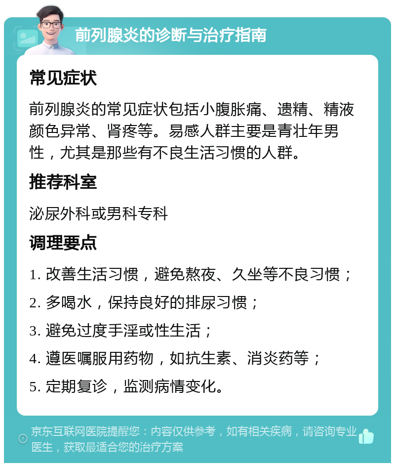 前列腺炎的诊断与治疗指南 常见症状 前列腺炎的常见症状包括小腹胀痛、遗精、精液颜色异常、肾疼等。易感人群主要是青壮年男性，尤其是那些有不良生活习惯的人群。 推荐科室 泌尿外科或男科专科 调理要点 1. 改善生活习惯，避免熬夜、久坐等不良习惯； 2. 多喝水，保持良好的排尿习惯； 3. 避免过度手淫或性生活； 4. 遵医嘱服用药物，如抗生素、消炎药等； 5. 定期复诊，监测病情变化。