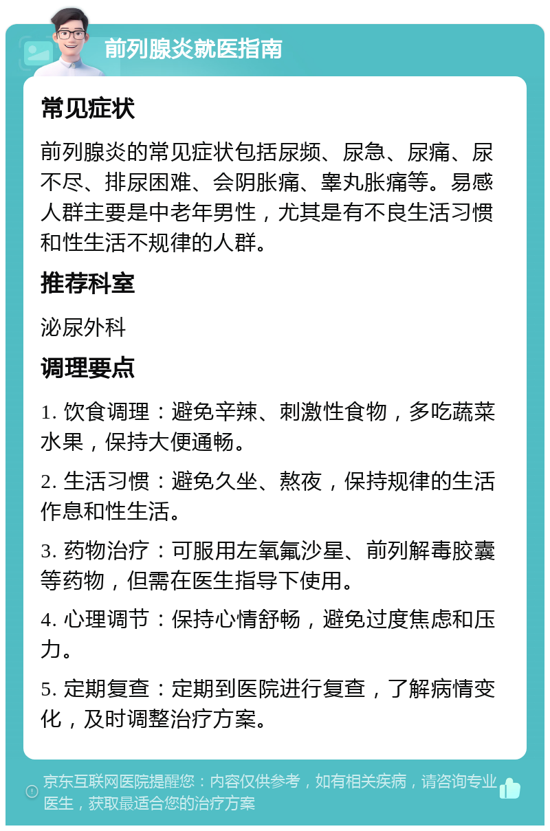 前列腺炎就医指南 常见症状 前列腺炎的常见症状包括尿频、尿急、尿痛、尿不尽、排尿困难、会阴胀痛、睾丸胀痛等。易感人群主要是中老年男性，尤其是有不良生活习惯和性生活不规律的人群。 推荐科室 泌尿外科 调理要点 1. 饮食调理：避免辛辣、刺激性食物，多吃蔬菜水果，保持大便通畅。 2. 生活习惯：避免久坐、熬夜，保持规律的生活作息和性生活。 3. 药物治疗：可服用左氧氟沙星、前列解毒胶囊等药物，但需在医生指导下使用。 4. 心理调节：保持心情舒畅，避免过度焦虑和压力。 5. 定期复查：定期到医院进行复查，了解病情变化，及时调整治疗方案。