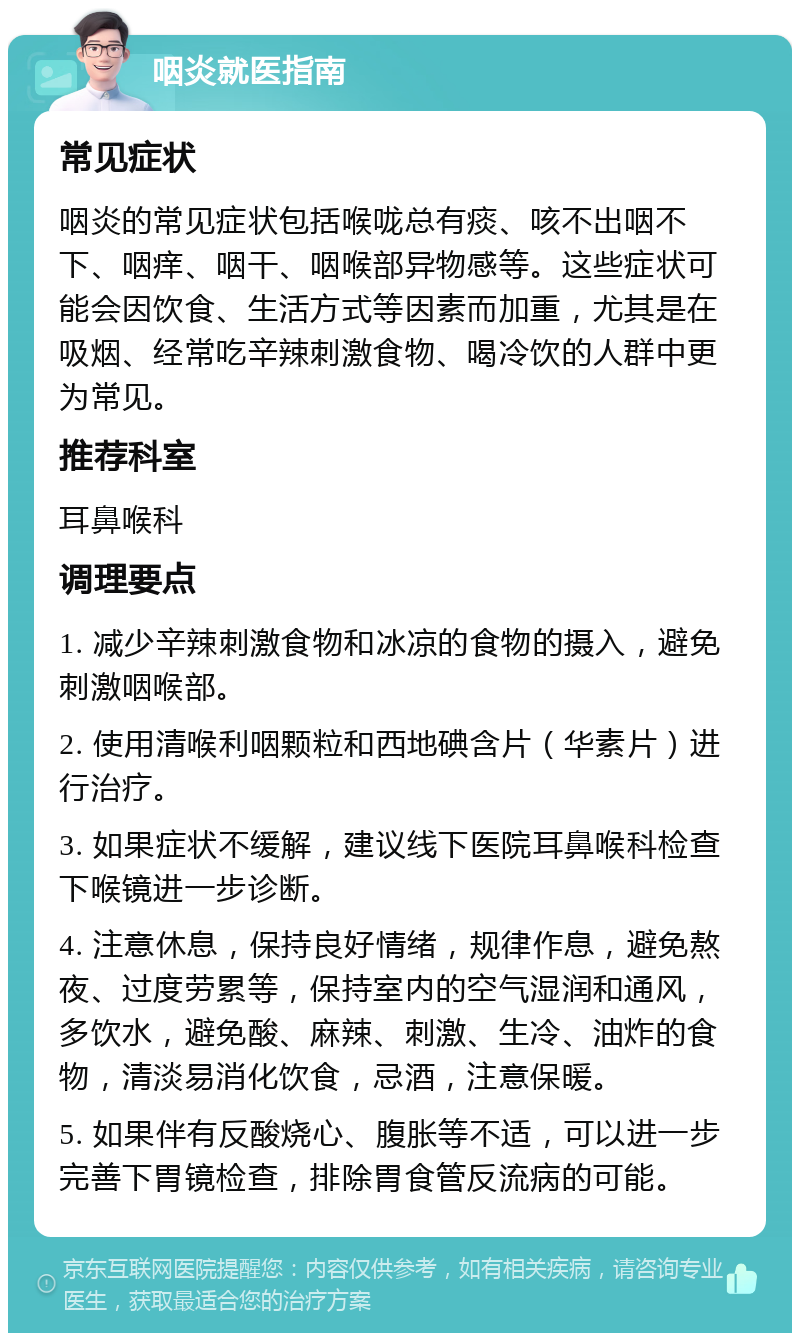 咽炎就医指南 常见症状 咽炎的常见症状包括喉咙总有痰、咳不出咽不下、咽痒、咽干、咽喉部异物感等。这些症状可能会因饮食、生活方式等因素而加重，尤其是在吸烟、经常吃辛辣刺激食物、喝冷饮的人群中更为常见。 推荐科室 耳鼻喉科 调理要点 1. 减少辛辣刺激食物和冰凉的食物的摄入，避免刺激咽喉部。 2. 使用清喉利咽颗粒和西地碘含片（华素片）进行治疗。 3. 如果症状不缓解，建议线下医院耳鼻喉科检查下喉镜进一步诊断。 4. 注意休息，保持良好情绪，规律作息，避免熬夜、过度劳累等，保持室内的空气湿润和通风，多饮水，避免酸、麻辣、刺激、生冷、油炸的食物，清淡易消化饮食，忌酒，注意保暖。 5. 如果伴有反酸烧心、腹胀等不适，可以进一步完善下胃镜检查，排除胃食管反流病的可能。