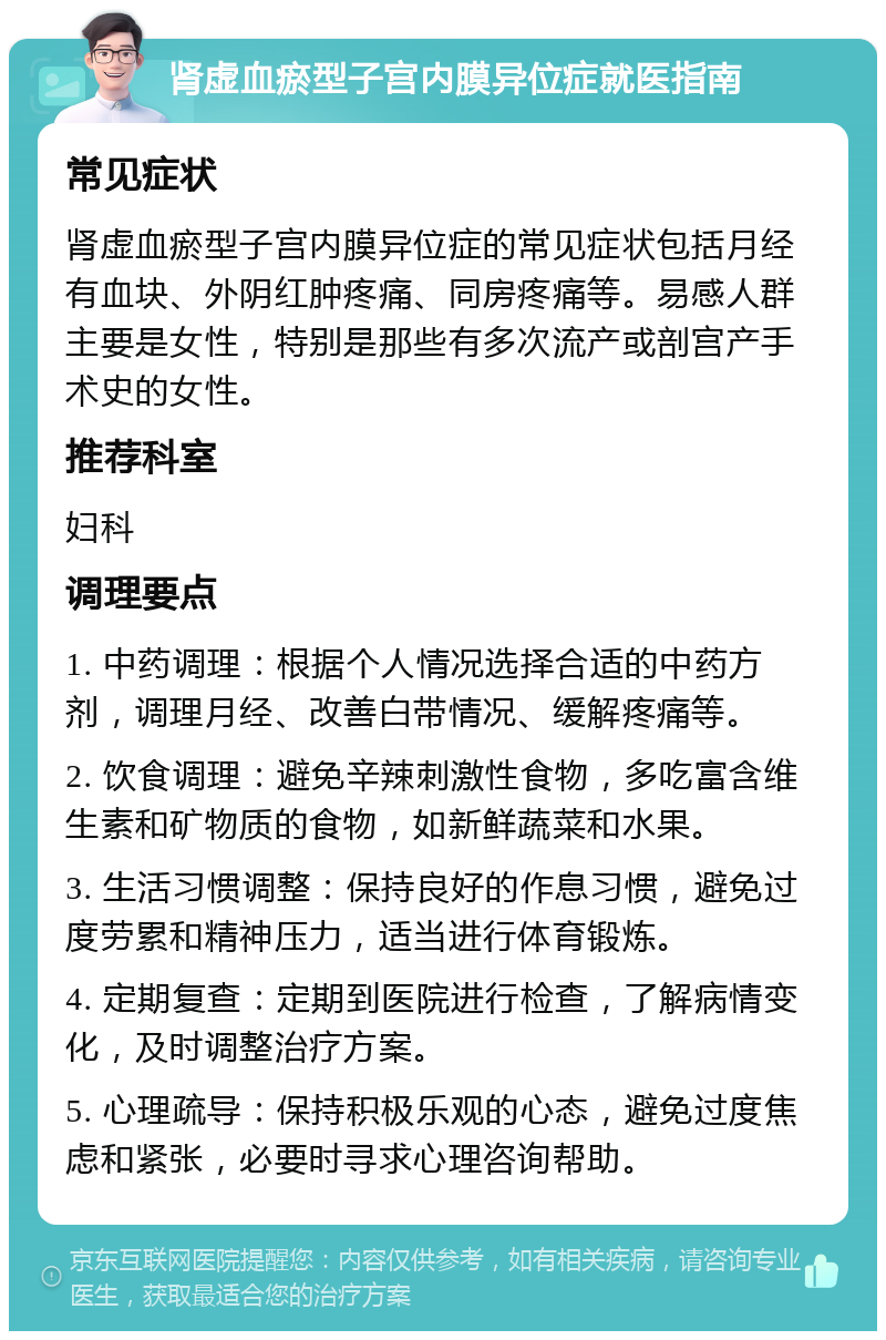 肾虚血瘀型子宫内膜异位症就医指南 常见症状 肾虚血瘀型子宫内膜异位症的常见症状包括月经有血块、外阴红肿疼痛、同房疼痛等。易感人群主要是女性，特别是那些有多次流产或剖宫产手术史的女性。 推荐科室 妇科 调理要点 1. 中药调理：根据个人情况选择合适的中药方剂，调理月经、改善白带情况、缓解疼痛等。 2. 饮食调理：避免辛辣刺激性食物，多吃富含维生素和矿物质的食物，如新鲜蔬菜和水果。 3. 生活习惯调整：保持良好的作息习惯，避免过度劳累和精神压力，适当进行体育锻炼。 4. 定期复查：定期到医院进行检查，了解病情变化，及时调整治疗方案。 5. 心理疏导：保持积极乐观的心态，避免过度焦虑和紧张，必要时寻求心理咨询帮助。