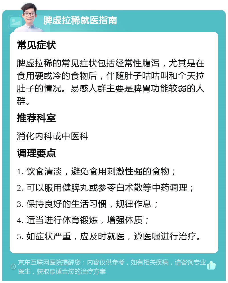 脾虚拉稀就医指南 常见症状 脾虚拉稀的常见症状包括经常性腹泻，尤其是在食用硬或冷的食物后，伴随肚子咕咕叫和全天拉肚子的情况。易感人群主要是脾胃功能较弱的人群。 推荐科室 消化内科或中医科 调理要点 1. 饮食清淡，避免食用刺激性强的食物； 2. 可以服用健脾丸或参苓白术散等中药调理； 3. 保持良好的生活习惯，规律作息； 4. 适当进行体育锻炼，增强体质； 5. 如症状严重，应及时就医，遵医嘱进行治疗。