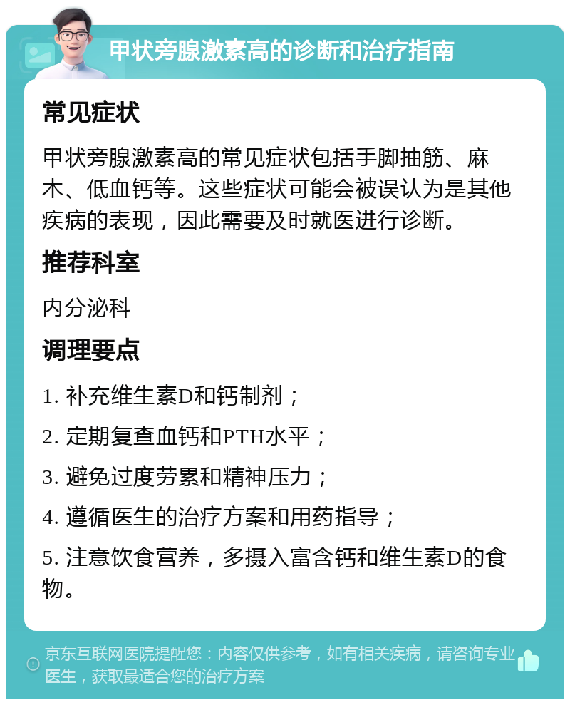 甲状旁腺激素高的诊断和治疗指南 常见症状 甲状旁腺激素高的常见症状包括手脚抽筋、麻木、低血钙等。这些症状可能会被误认为是其他疾病的表现，因此需要及时就医进行诊断。 推荐科室 内分泌科 调理要点 1. 补充维生素D和钙制剂； 2. 定期复查血钙和PTH水平； 3. 避免过度劳累和精神压力； 4. 遵循医生的治疗方案和用药指导； 5. 注意饮食营养，多摄入富含钙和维生素D的食物。