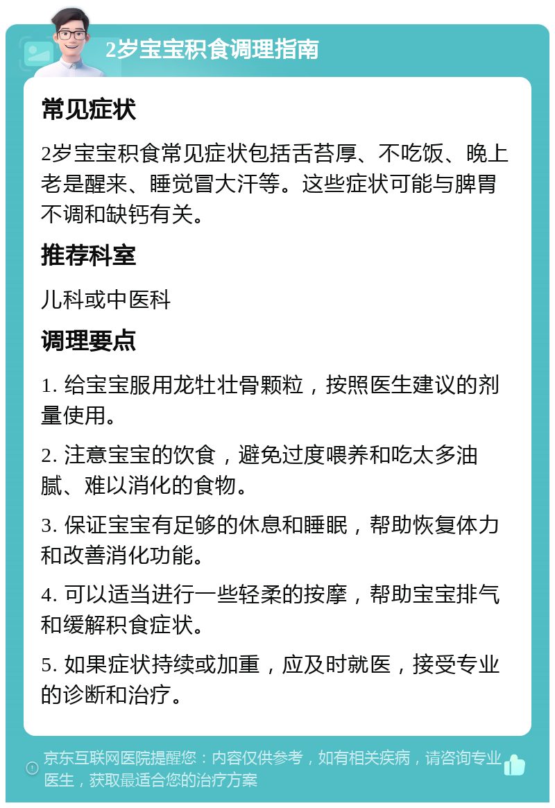 2岁宝宝积食调理指南 常见症状 2岁宝宝积食常见症状包括舌苔厚、不吃饭、晚上老是醒来、睡觉冒大汗等。这些症状可能与脾胃不调和缺钙有关。 推荐科室 儿科或中医科 调理要点 1. 给宝宝服用龙牡壮骨颗粒，按照医生建议的剂量使用。 2. 注意宝宝的饮食，避免过度喂养和吃太多油腻、难以消化的食物。 3. 保证宝宝有足够的休息和睡眠，帮助恢复体力和改善消化功能。 4. 可以适当进行一些轻柔的按摩，帮助宝宝排气和缓解积食症状。 5. 如果症状持续或加重，应及时就医，接受专业的诊断和治疗。