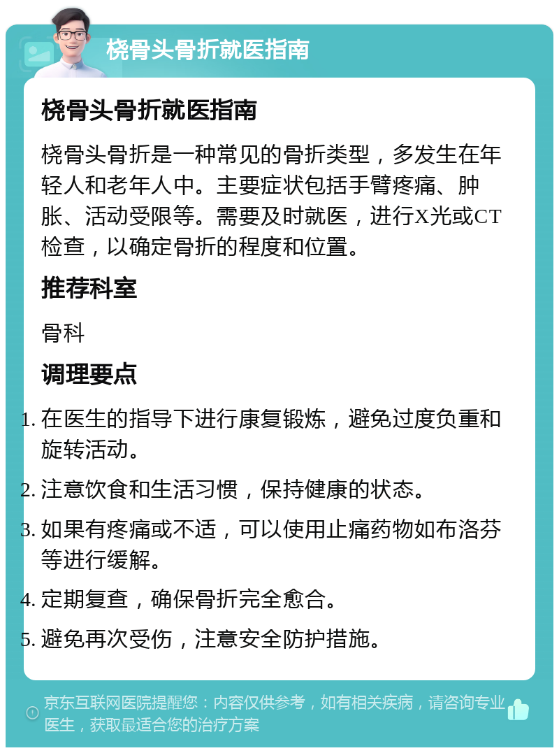 桡骨头骨折就医指南 桡骨头骨折就医指南 桡骨头骨折是一种常见的骨折类型，多发生在年轻人和老年人中。主要症状包括手臂疼痛、肿胀、活动受限等。需要及时就医，进行X光或CT检查，以确定骨折的程度和位置。 推荐科室 骨科 调理要点 在医生的指导下进行康复锻炼，避免过度负重和旋转活动。 注意饮食和生活习惯，保持健康的状态。 如果有疼痛或不适，可以使用止痛药物如布洛芬等进行缓解。 定期复查，确保骨折完全愈合。 避免再次受伤，注意安全防护措施。