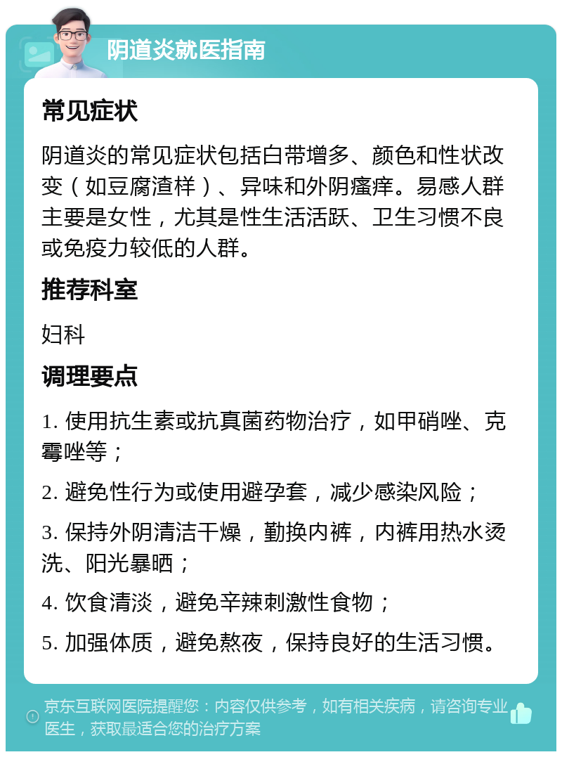 阴道炎就医指南 常见症状 阴道炎的常见症状包括白带增多、颜色和性状改变（如豆腐渣样）、异味和外阴瘙痒。易感人群主要是女性，尤其是性生活活跃、卫生习惯不良或免疫力较低的人群。 推荐科室 妇科 调理要点 1. 使用抗生素或抗真菌药物治疗，如甲硝唑、克霉唑等； 2. 避免性行为或使用避孕套，减少感染风险； 3. 保持外阴清洁干燥，勤换内裤，内裤用热水烫洗、阳光暴晒； 4. 饮食清淡，避免辛辣刺激性食物； 5. 加强体质，避免熬夜，保持良好的生活习惯。