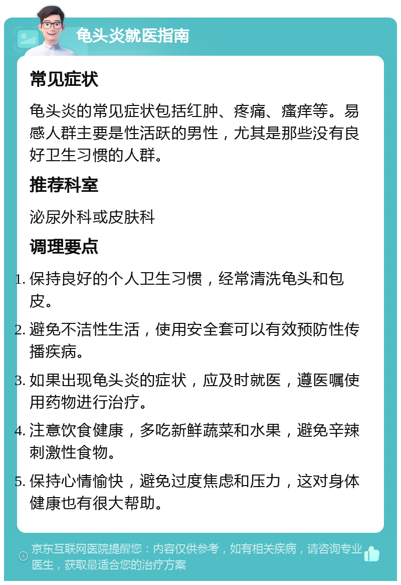 龟头炎就医指南 常见症状 龟头炎的常见症状包括红肿、疼痛、瘙痒等。易感人群主要是性活跃的男性，尤其是那些没有良好卫生习惯的人群。 推荐科室 泌尿外科或皮肤科 调理要点 保持良好的个人卫生习惯，经常清洗龟头和包皮。 避免不洁性生活，使用安全套可以有效预防性传播疾病。 如果出现龟头炎的症状，应及时就医，遵医嘱使用药物进行治疗。 注意饮食健康，多吃新鲜蔬菜和水果，避免辛辣刺激性食物。 保持心情愉快，避免过度焦虑和压力，这对身体健康也有很大帮助。