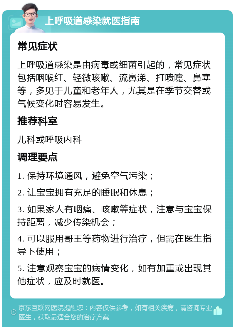 上呼吸道感染就医指南 常见症状 上呼吸道感染是由病毒或细菌引起的，常见症状包括咽喉红、轻微咳嗽、流鼻涕、打喷嚏、鼻塞等，多见于儿童和老年人，尤其是在季节交替或气候变化时容易发生。 推荐科室 儿科或呼吸内科 调理要点 1. 保持环境通风，避免空气污染； 2. 让宝宝拥有充足的睡眠和休息； 3. 如果家人有咽痛、咳嗽等症状，注意与宝宝保持距离，减少传染机会； 4. 可以服用哥王等药物进行治疗，但需在医生指导下使用； 5. 注意观察宝宝的病情变化，如有加重或出现其他症状，应及时就医。