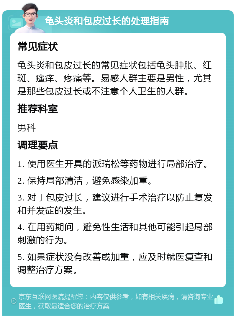 龟头炎和包皮过长的处理指南 常见症状 龟头炎和包皮过长的常见症状包括龟头肿胀、红斑、瘙痒、疼痛等。易感人群主要是男性，尤其是那些包皮过长或不注意个人卫生的人群。 推荐科室 男科 调理要点 1. 使用医生开具的派瑞松等药物进行局部治疗。 2. 保持局部清洁，避免感染加重。 3. 对于包皮过长，建议进行手术治疗以防止复发和并发症的发生。 4. 在用药期间，避免性生活和其他可能引起局部刺激的行为。 5. 如果症状没有改善或加重，应及时就医复查和调整治疗方案。