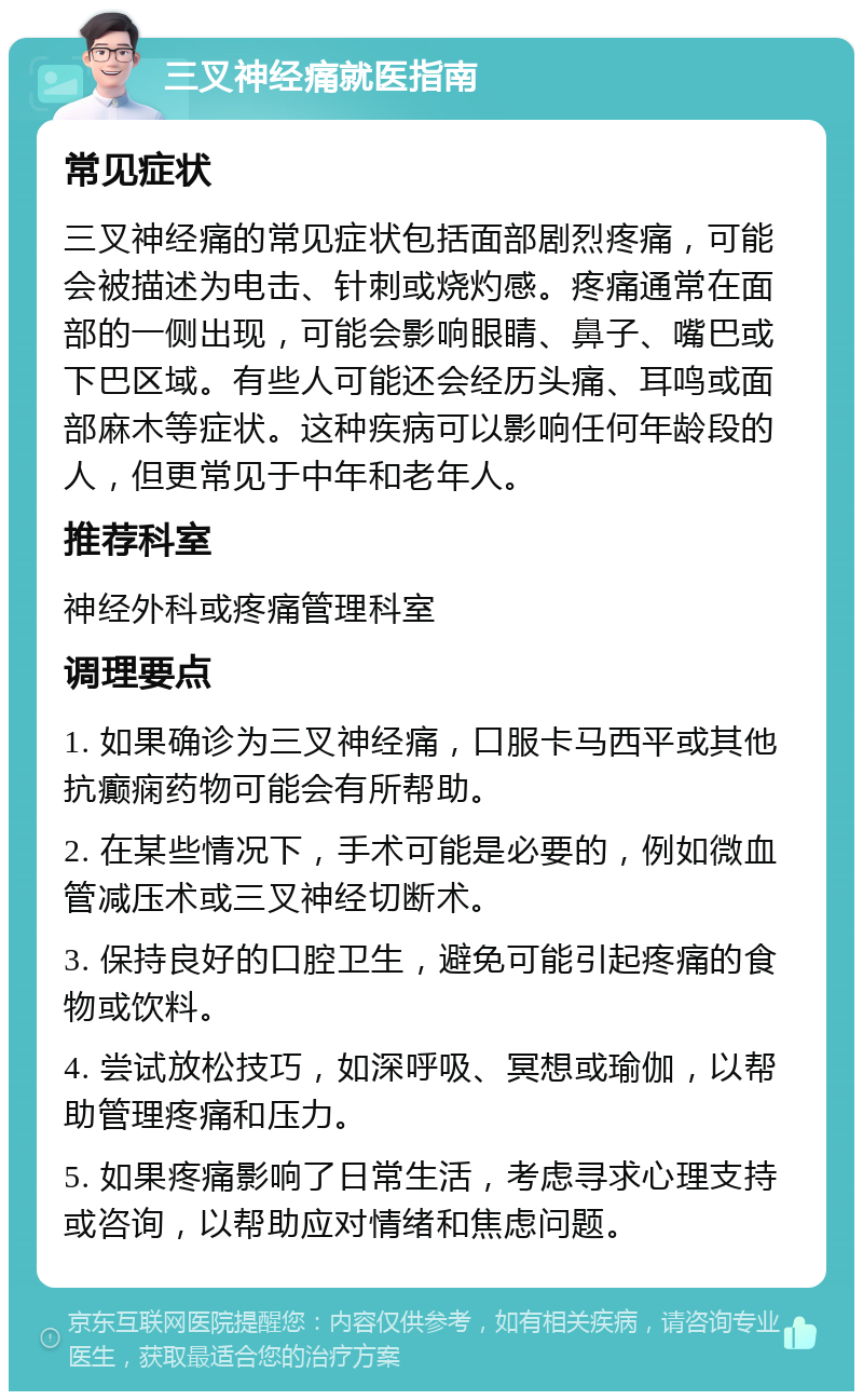 三叉神经痛就医指南 常见症状 三叉神经痛的常见症状包括面部剧烈疼痛，可能会被描述为电击、针刺或烧灼感。疼痛通常在面部的一侧出现，可能会影响眼睛、鼻子、嘴巴或下巴区域。有些人可能还会经历头痛、耳鸣或面部麻木等症状。这种疾病可以影响任何年龄段的人，但更常见于中年和老年人。 推荐科室 神经外科或疼痛管理科室 调理要点 1. 如果确诊为三叉神经痛，口服卡马西平或其他抗癫痫药物可能会有所帮助。 2. 在某些情况下，手术可能是必要的，例如微血管减压术或三叉神经切断术。 3. 保持良好的口腔卫生，避免可能引起疼痛的食物或饮料。 4. 尝试放松技巧，如深呼吸、冥想或瑜伽，以帮助管理疼痛和压力。 5. 如果疼痛影响了日常生活，考虑寻求心理支持或咨询，以帮助应对情绪和焦虑问题。