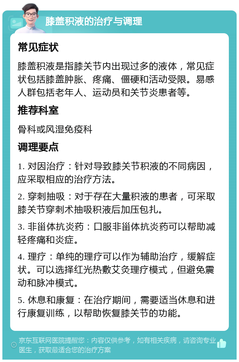 膝盖积液的治疗与调理 常见症状 膝盖积液是指膝关节内出现过多的液体，常见症状包括膝盖肿胀、疼痛、僵硬和活动受限。易感人群包括老年人、运动员和关节炎患者等。 推荐科室 骨科或风湿免疫科 调理要点 1. 对因治疗：针对导致膝关节积液的不同病因，应采取相应的治疗方法。 2. 穿刺抽吸：对于存在大量积液的患者，可采取膝关节穿刺术抽吸积液后加压包扎。 3. 非甾体抗炎药：口服非甾体抗炎药可以帮助减轻疼痛和炎症。 4. 理疗：单纯的理疗可以作为辅助治疗，缓解症状。可以选择红光热敷艾灸理疗模式，但避免震动和脉冲模式。 5. 休息和康复：在治疗期间，需要适当休息和进行康复训练，以帮助恢复膝关节的功能。