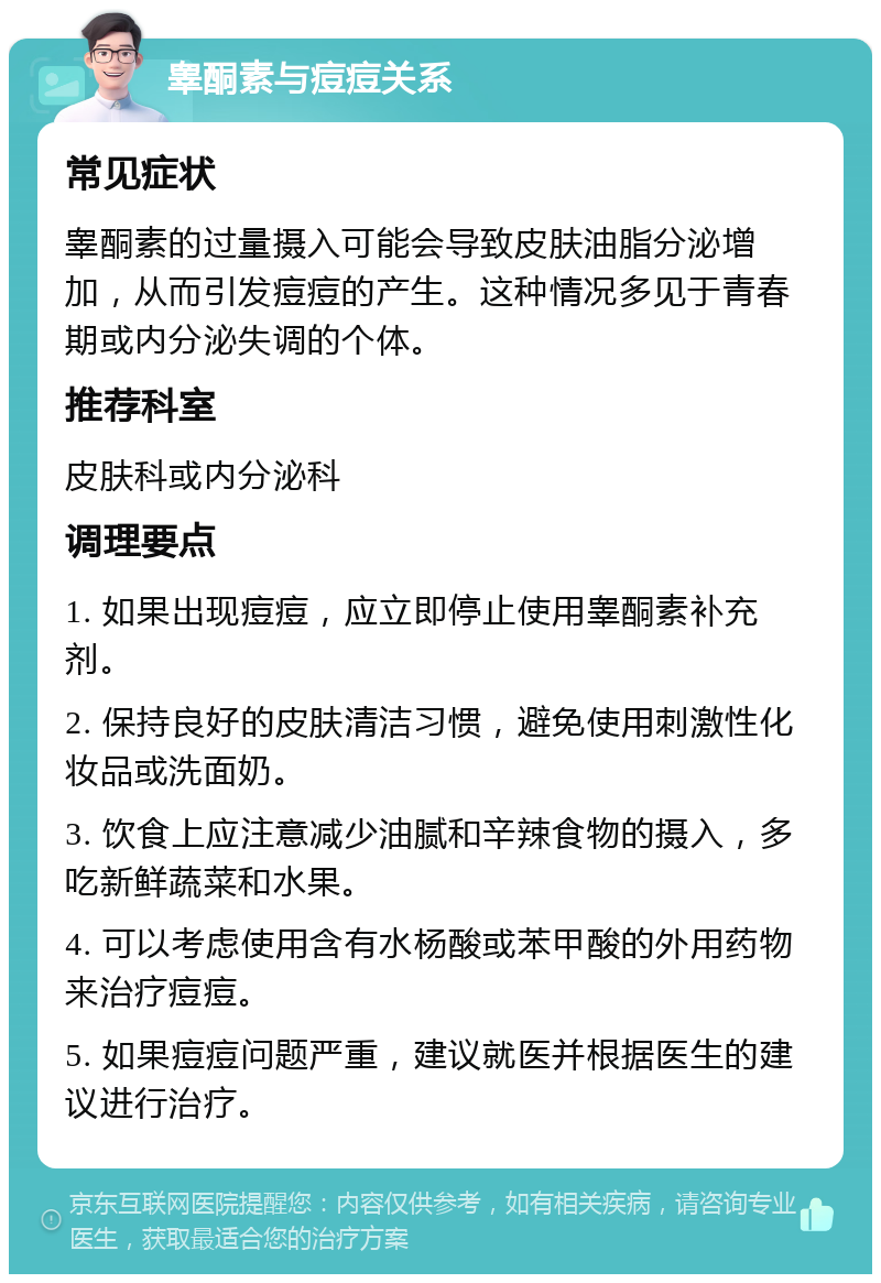 睾酮素与痘痘关系 常见症状 睾酮素的过量摄入可能会导致皮肤油脂分泌增加，从而引发痘痘的产生。这种情况多见于青春期或内分泌失调的个体。 推荐科室 皮肤科或内分泌科 调理要点 1. 如果出现痘痘，应立即停止使用睾酮素补充剂。 2. 保持良好的皮肤清洁习惯，避免使用刺激性化妆品或洗面奶。 3. 饮食上应注意减少油腻和辛辣食物的摄入，多吃新鲜蔬菜和水果。 4. 可以考虑使用含有水杨酸或苯甲酸的外用药物来治疗痘痘。 5. 如果痘痘问题严重，建议就医并根据医生的建议进行治疗。