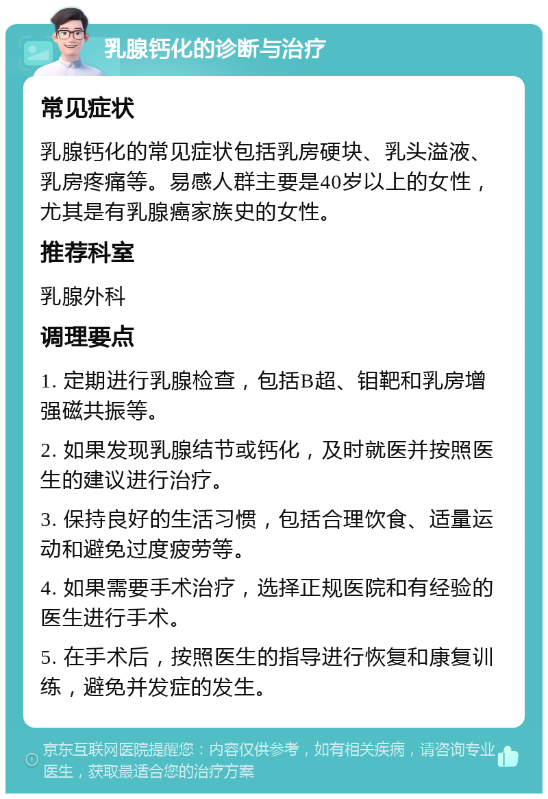 乳腺钙化的诊断与治疗 常见症状 乳腺钙化的常见症状包括乳房硬块、乳头溢液、乳房疼痛等。易感人群主要是40岁以上的女性，尤其是有乳腺癌家族史的女性。 推荐科室 乳腺外科 调理要点 1. 定期进行乳腺检查，包括B超、钼靶和乳房增强磁共振等。 2. 如果发现乳腺结节或钙化，及时就医并按照医生的建议进行治疗。 3. 保持良好的生活习惯，包括合理饮食、适量运动和避免过度疲劳等。 4. 如果需要手术治疗，选择正规医院和有经验的医生进行手术。 5. 在手术后，按照医生的指导进行恢复和康复训练，避免并发症的发生。