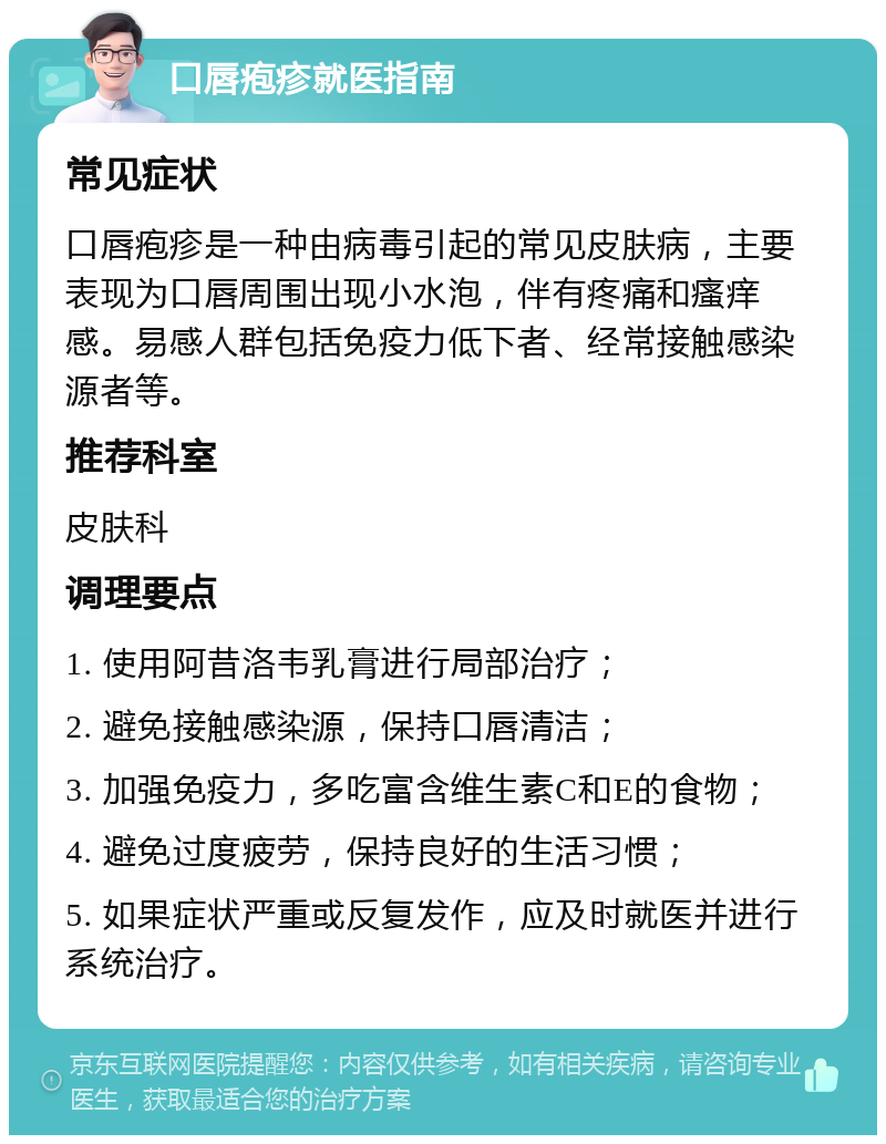 口唇疱疹就医指南 常见症状 口唇疱疹是一种由病毒引起的常见皮肤病，主要表现为口唇周围出现小水泡，伴有疼痛和瘙痒感。易感人群包括免疫力低下者、经常接触感染源者等。 推荐科室 皮肤科 调理要点 1. 使用阿昔洛韦乳膏进行局部治疗； 2. 避免接触感染源，保持口唇清洁； 3. 加强免疫力，多吃富含维生素C和E的食物； 4. 避免过度疲劳，保持良好的生活习惯； 5. 如果症状严重或反复发作，应及时就医并进行系统治疗。