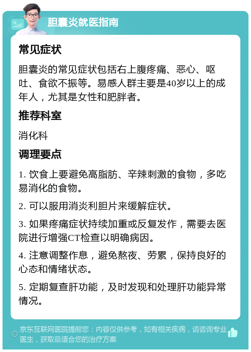 胆囊炎就医指南 常见症状 胆囊炎的常见症状包括右上腹疼痛、恶心、呕吐、食欲不振等。易感人群主要是40岁以上的成年人，尤其是女性和肥胖者。 推荐科室 消化科 调理要点 1. 饮食上要避免高脂肪、辛辣刺激的食物，多吃易消化的食物。 2. 可以服用消炎利胆片来缓解症状。 3. 如果疼痛症状持续加重或反复发作，需要去医院进行增强CT检查以明确病因。 4. 注意调整作息，避免熬夜、劳累，保持良好的心态和情绪状态。 5. 定期复查肝功能，及时发现和处理肝功能异常情况。