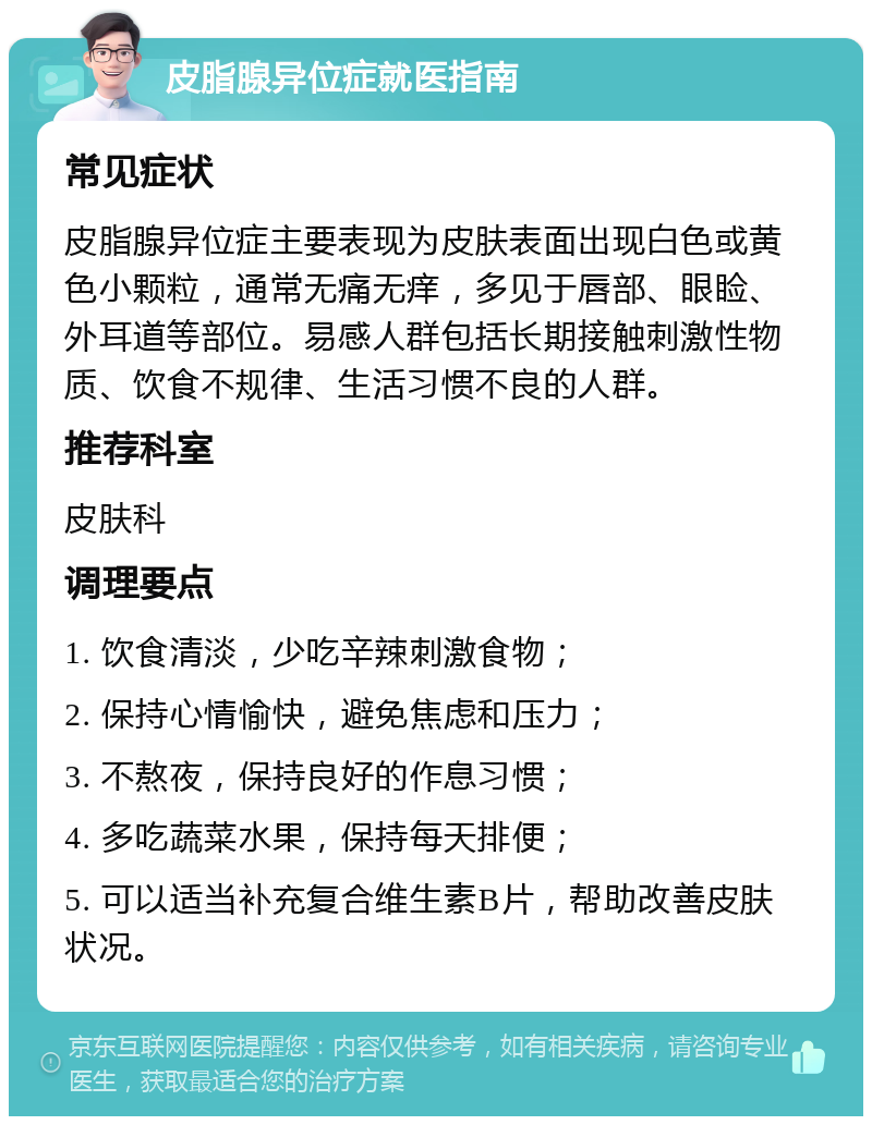 皮脂腺异位症就医指南 常见症状 皮脂腺异位症主要表现为皮肤表面出现白色或黄色小颗粒，通常无痛无痒，多见于唇部、眼睑、外耳道等部位。易感人群包括长期接触刺激性物质、饮食不规律、生活习惯不良的人群。 推荐科室 皮肤科 调理要点 1. 饮食清淡，少吃辛辣刺激食物； 2. 保持心情愉快，避免焦虑和压力； 3. 不熬夜，保持良好的作息习惯； 4. 多吃蔬菜水果，保持每天排便； 5. 可以适当补充复合维生素B片，帮助改善皮肤状况。