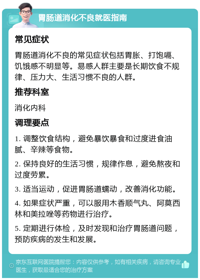 胃肠道消化不良就医指南 常见症状 胃肠道消化不良的常见症状包括胃胀、打饱嗝、饥饿感不明显等。易感人群主要是长期饮食不规律、压力大、生活习惯不良的人群。 推荐科室 消化内科 调理要点 1. 调整饮食结构，避免暴饮暴食和过度进食油腻、辛辣等食物。 2. 保持良好的生活习惯，规律作息，避免熬夜和过度劳累。 3. 适当运动，促进胃肠道蠕动，改善消化功能。 4. 如果症状严重，可以服用木香顺气丸、阿莫西林和美拉唑等药物进行治疗。 5. 定期进行体检，及时发现和治疗胃肠道问题，预防疾病的发生和发展。