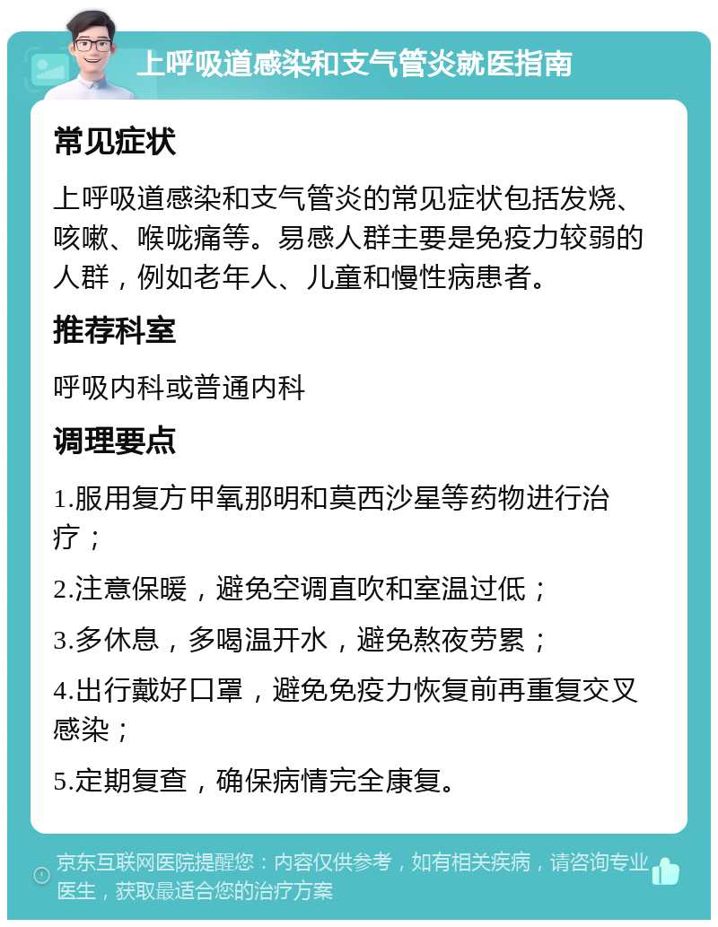 上呼吸道感染和支气管炎就医指南 常见症状 上呼吸道感染和支气管炎的常见症状包括发烧、咳嗽、喉咙痛等。易感人群主要是免疫力较弱的人群，例如老年人、儿童和慢性病患者。 推荐科室 呼吸内科或普通内科 调理要点 1.服用复方甲氧那明和莫西沙星等药物进行治疗； 2.注意保暖，避免空调直吹和室温过低； 3.多休息，多喝温开水，避免熬夜劳累； 4.出行戴好口罩，避免免疫力恢复前再重复交叉感染； 5.定期复查，确保病情完全康复。