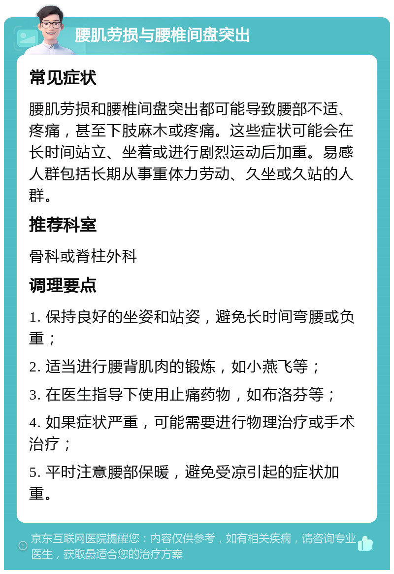 腰肌劳损与腰椎间盘突出 常见症状 腰肌劳损和腰椎间盘突出都可能导致腰部不适、疼痛，甚至下肢麻木或疼痛。这些症状可能会在长时间站立、坐着或进行剧烈运动后加重。易感人群包括长期从事重体力劳动、久坐或久站的人群。 推荐科室 骨科或脊柱外科 调理要点 1. 保持良好的坐姿和站姿，避免长时间弯腰或负重； 2. 适当进行腰背肌肉的锻炼，如小燕飞等； 3. 在医生指导下使用止痛药物，如布洛芬等； 4. 如果症状严重，可能需要进行物理治疗或手术治疗； 5. 平时注意腰部保暖，避免受凉引起的症状加重。