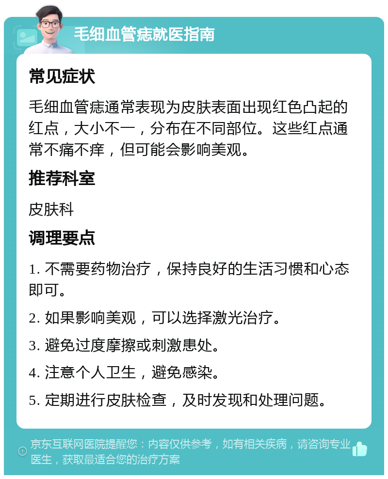 毛细血管痣就医指南 常见症状 毛细血管痣通常表现为皮肤表面出现红色凸起的红点，大小不一，分布在不同部位。这些红点通常不痛不痒，但可能会影响美观。 推荐科室 皮肤科 调理要点 1. 不需要药物治疗，保持良好的生活习惯和心态即可。 2. 如果影响美观，可以选择激光治疗。 3. 避免过度摩擦或刺激患处。 4. 注意个人卫生，避免感染。 5. 定期进行皮肤检查，及时发现和处理问题。