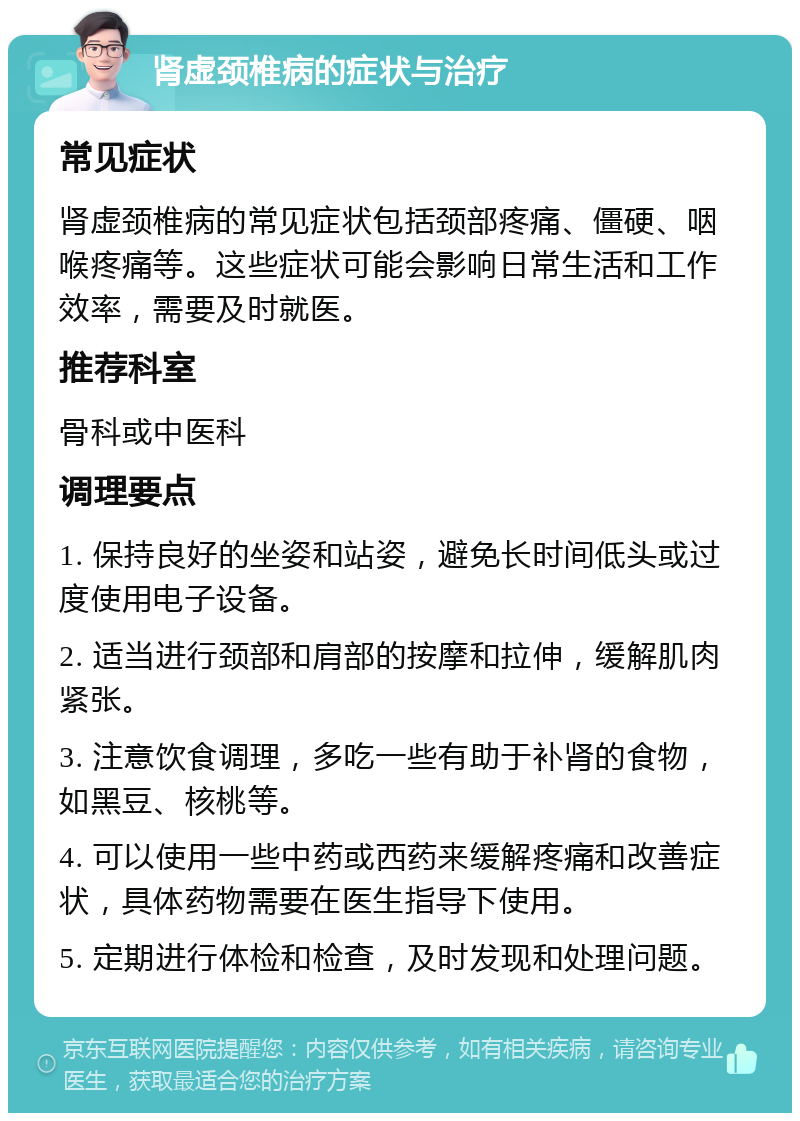 肾虚颈椎病的症状与治疗 常见症状 肾虚颈椎病的常见症状包括颈部疼痛、僵硬、咽喉疼痛等。这些症状可能会影响日常生活和工作效率，需要及时就医。 推荐科室 骨科或中医科 调理要点 1. 保持良好的坐姿和站姿，避免长时间低头或过度使用电子设备。 2. 适当进行颈部和肩部的按摩和拉伸，缓解肌肉紧张。 3. 注意饮食调理，多吃一些有助于补肾的食物，如黑豆、核桃等。 4. 可以使用一些中药或西药来缓解疼痛和改善症状，具体药物需要在医生指导下使用。 5. 定期进行体检和检查，及时发现和处理问题。