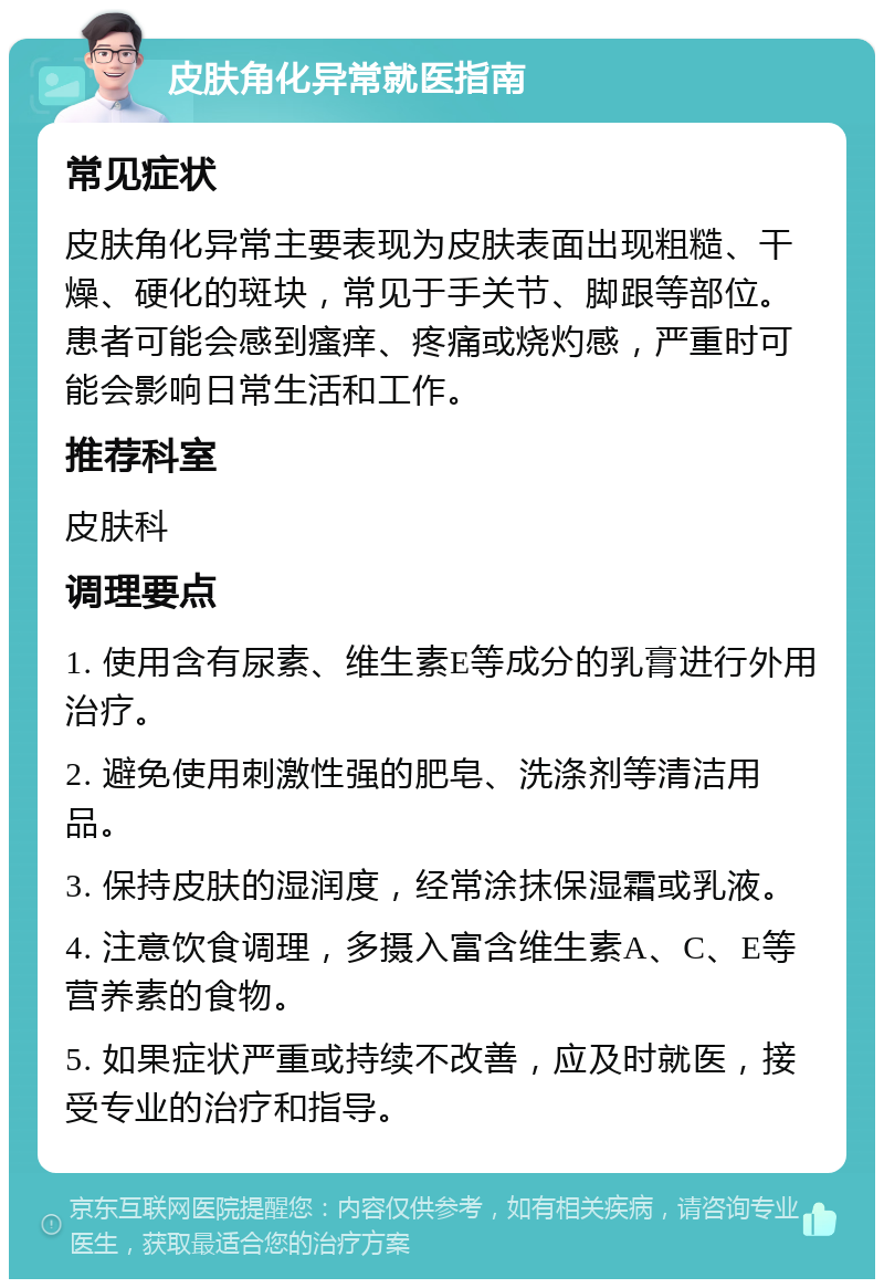 皮肤角化异常就医指南 常见症状 皮肤角化异常主要表现为皮肤表面出现粗糙、干燥、硬化的斑块，常见于手关节、脚跟等部位。患者可能会感到瘙痒、疼痛或烧灼感，严重时可能会影响日常生活和工作。 推荐科室 皮肤科 调理要点 1. 使用含有尿素、维生素E等成分的乳膏进行外用治疗。 2. 避免使用刺激性强的肥皂、洗涤剂等清洁用品。 3. 保持皮肤的湿润度，经常涂抹保湿霜或乳液。 4. 注意饮食调理，多摄入富含维生素A、C、E等营养素的食物。 5. 如果症状严重或持续不改善，应及时就医，接受专业的治疗和指导。