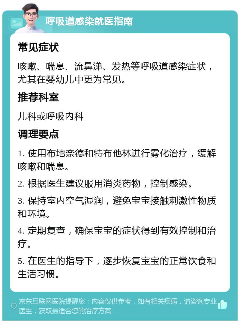 呼吸道感染就医指南 常见症状 咳嗽、喘息、流鼻涕、发热等呼吸道感染症状，尤其在婴幼儿中更为常见。 推荐科室 儿科或呼吸内科 调理要点 1. 使用布地奈德和特布他林进行雾化治疗，缓解咳嗽和喘息。 2. 根据医生建议服用消炎药物，控制感染。 3. 保持室内空气湿润，避免宝宝接触刺激性物质和环境。 4. 定期复查，确保宝宝的症状得到有效控制和治疗。 5. 在医生的指导下，逐步恢复宝宝的正常饮食和生活习惯。