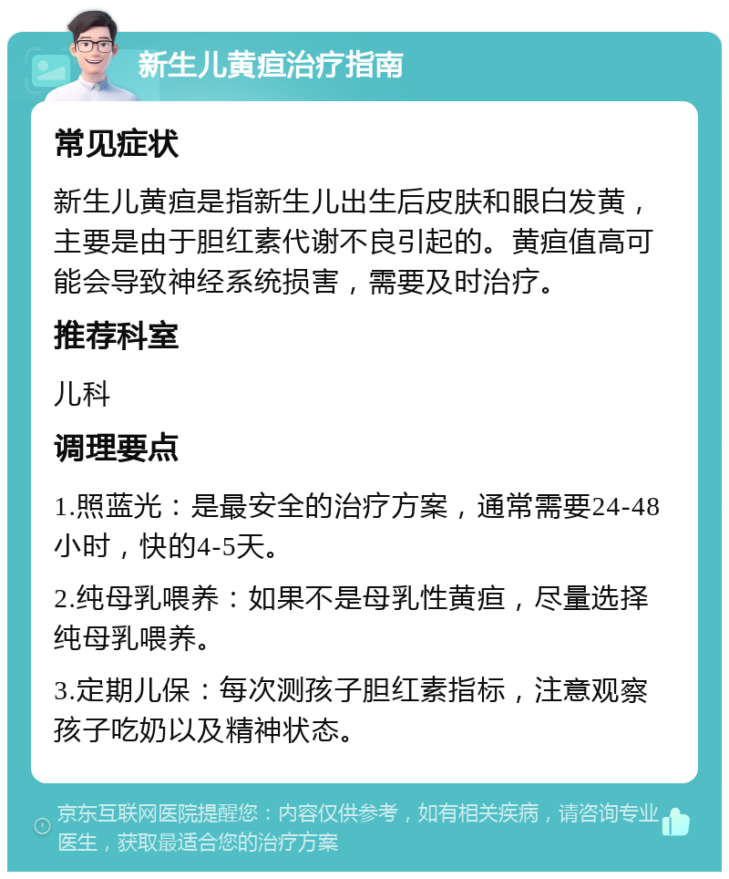 新生儿黄疸治疗指南 常见症状 新生儿黄疸是指新生儿出生后皮肤和眼白发黄，主要是由于胆红素代谢不良引起的。黄疸值高可能会导致神经系统损害，需要及时治疗。 推荐科室 儿科 调理要点 1.照蓝光：是最安全的治疗方案，通常需要24-48小时，快的4-5天。 2.纯母乳喂养：如果不是母乳性黄疸，尽量选择纯母乳喂养。 3.定期儿保：每次测孩子胆红素指标，注意观察孩子吃奶以及精神状态。