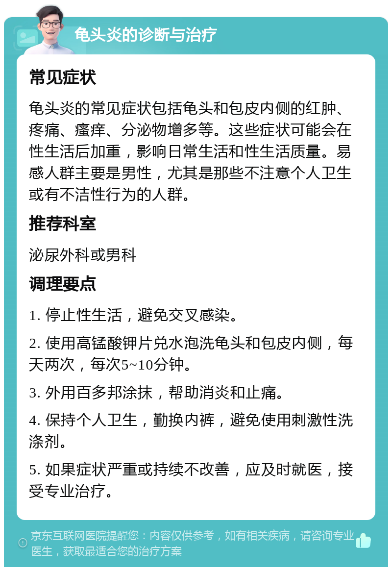 龟头炎的诊断与治疗 常见症状 龟头炎的常见症状包括龟头和包皮内侧的红肿、疼痛、瘙痒、分泌物增多等。这些症状可能会在性生活后加重，影响日常生活和性生活质量。易感人群主要是男性，尤其是那些不注意个人卫生或有不洁性行为的人群。 推荐科室 泌尿外科或男科 调理要点 1. 停止性生活，避免交叉感染。 2. 使用高锰酸钾片兑水泡洗龟头和包皮内侧，每天两次，每次5~10分钟。 3. 外用百多邦涂抹，帮助消炎和止痛。 4. 保持个人卫生，勤换内裤，避免使用刺激性洗涤剂。 5. 如果症状严重或持续不改善，应及时就医，接受专业治疗。