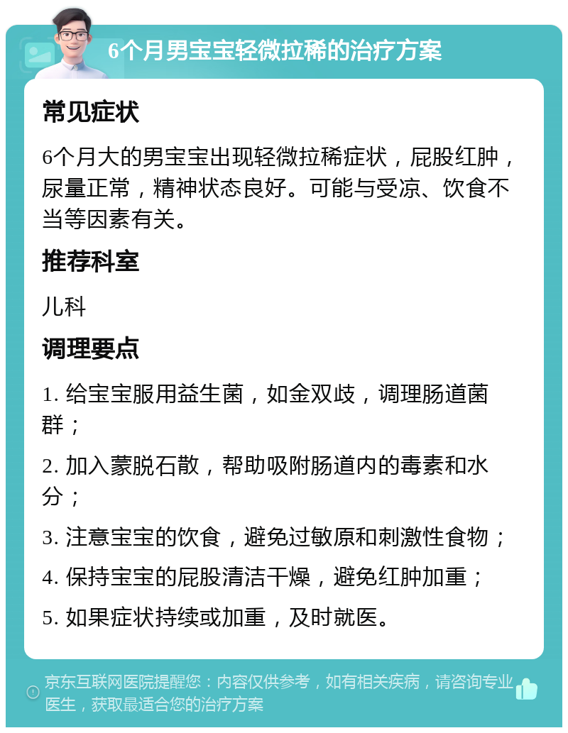 6个月男宝宝轻微拉稀的治疗方案 常见症状 6个月大的男宝宝出现轻微拉稀症状，屁股红肿，尿量正常，精神状态良好。可能与受凉、饮食不当等因素有关。 推荐科室 儿科 调理要点 1. 给宝宝服用益生菌，如金双歧，调理肠道菌群； 2. 加入蒙脱石散，帮助吸附肠道内的毒素和水分； 3. 注意宝宝的饮食，避免过敏原和刺激性食物； 4. 保持宝宝的屁股清洁干燥，避免红肿加重； 5. 如果症状持续或加重，及时就医。