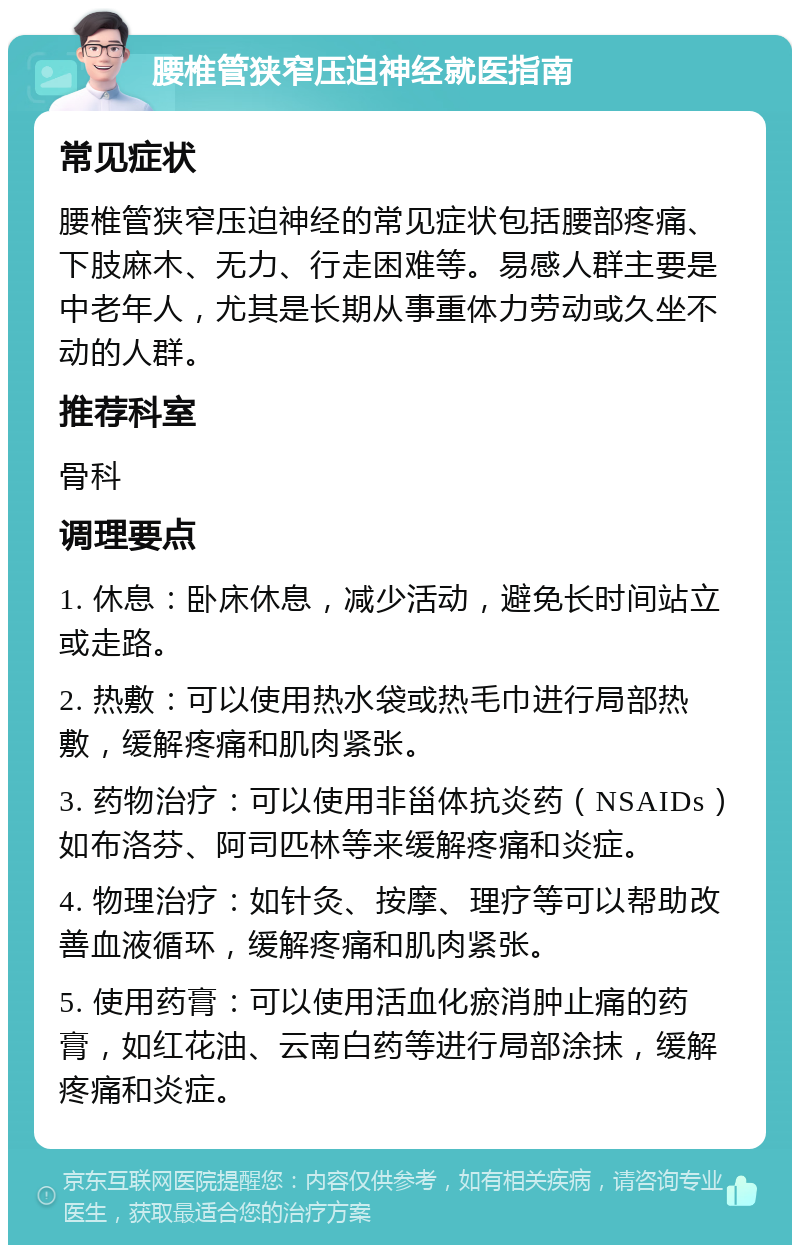 腰椎管狭窄压迫神经就医指南 常见症状 腰椎管狭窄压迫神经的常见症状包括腰部疼痛、下肢麻木、无力、行走困难等。易感人群主要是中老年人，尤其是长期从事重体力劳动或久坐不动的人群。 推荐科室 骨科 调理要点 1. 休息：卧床休息，减少活动，避免长时间站立或走路。 2. 热敷：可以使用热水袋或热毛巾进行局部热敷，缓解疼痛和肌肉紧张。 3. 药物治疗：可以使用非甾体抗炎药（NSAIDs）如布洛芬、阿司匹林等来缓解疼痛和炎症。 4. 物理治疗：如针灸、按摩、理疗等可以帮助改善血液循环，缓解疼痛和肌肉紧张。 5. 使用药膏：可以使用活血化瘀消肿止痛的药膏，如红花油、云南白药等进行局部涂抹，缓解疼痛和炎症。