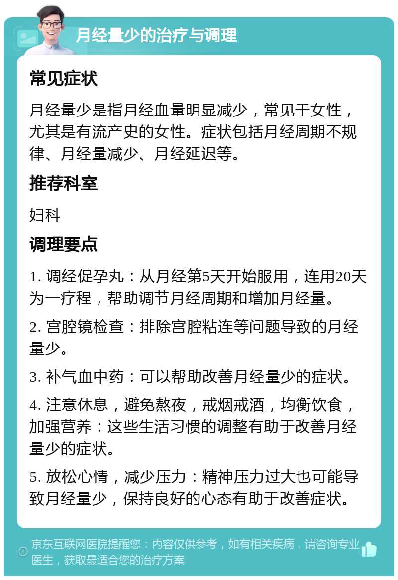 月经量少的治疗与调理 常见症状 月经量少是指月经血量明显减少，常见于女性，尤其是有流产史的女性。症状包括月经周期不规律、月经量减少、月经延迟等。 推荐科室 妇科 调理要点 1. 调经促孕丸：从月经第5天开始服用，连用20天为一疗程，帮助调节月经周期和增加月经量。 2. 宫腔镜检查：排除宫腔粘连等问题导致的月经量少。 3. 补气血中药：可以帮助改善月经量少的症状。 4. 注意休息，避免熬夜，戒烟戒酒，均衡饮食，加强营养：这些生活习惯的调整有助于改善月经量少的症状。 5. 放松心情，减少压力：精神压力过大也可能导致月经量少，保持良好的心态有助于改善症状。