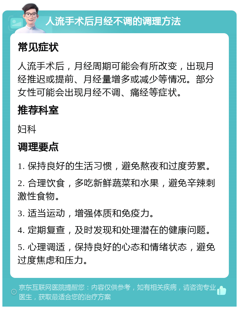 人流手术后月经不调的调理方法 常见症状 人流手术后，月经周期可能会有所改变，出现月经推迟或提前、月经量增多或减少等情况。部分女性可能会出现月经不调、痛经等症状。 推荐科室 妇科 调理要点 1. 保持良好的生活习惯，避免熬夜和过度劳累。 2. 合理饮食，多吃新鲜蔬菜和水果，避免辛辣刺激性食物。 3. 适当运动，增强体质和免疫力。 4. 定期复查，及时发现和处理潜在的健康问题。 5. 心理调适，保持良好的心态和情绪状态，避免过度焦虑和压力。