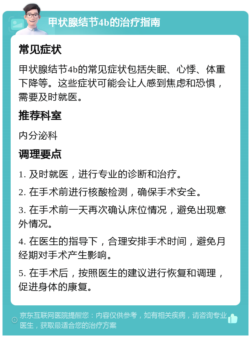 甲状腺结节4b的治疗指南 常见症状 甲状腺结节4b的常见症状包括失眠、心悸、体重下降等。这些症状可能会让人感到焦虑和恐惧，需要及时就医。 推荐科室 内分泌科 调理要点 1. 及时就医，进行专业的诊断和治疗。 2. 在手术前进行核酸检测，确保手术安全。 3. 在手术前一天再次确认床位情况，避免出现意外情况。 4. 在医生的指导下，合理安排手术时间，避免月经期对手术产生影响。 5. 在手术后，按照医生的建议进行恢复和调理，促进身体的康复。