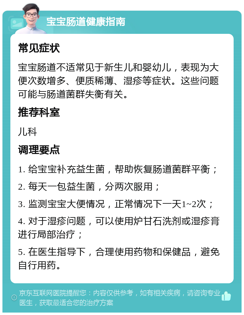 宝宝肠道健康指南 常见症状 宝宝肠道不适常见于新生儿和婴幼儿，表现为大便次数增多、便质稀薄、湿疹等症状。这些问题可能与肠道菌群失衡有关。 推荐科室 儿科 调理要点 1. 给宝宝补充益生菌，帮助恢复肠道菌群平衡； 2. 每天一包益生菌，分两次服用； 3. 监测宝宝大便情况，正常情况下一天1~2次； 4. 对于湿疹问题，可以使用炉甘石洗剂或湿疹膏进行局部治疗； 5. 在医生指导下，合理使用药物和保健品，避免自行用药。