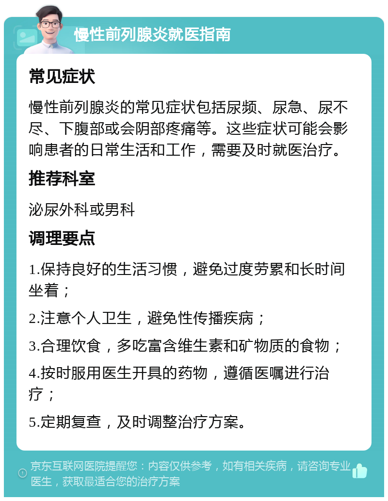 慢性前列腺炎就医指南 常见症状 慢性前列腺炎的常见症状包括尿频、尿急、尿不尽、下腹部或会阴部疼痛等。这些症状可能会影响患者的日常生活和工作，需要及时就医治疗。 推荐科室 泌尿外科或男科 调理要点 1.保持良好的生活习惯，避免过度劳累和长时间坐着； 2.注意个人卫生，避免性传播疾病； 3.合理饮食，多吃富含维生素和矿物质的食物； 4.按时服用医生开具的药物，遵循医嘱进行治疗； 5.定期复查，及时调整治疗方案。