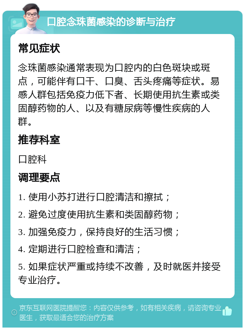 口腔念珠菌感染的诊断与治疗 常见症状 念珠菌感染通常表现为口腔内的白色斑块或斑点，可能伴有口干、口臭、舌头疼痛等症状。易感人群包括免疫力低下者、长期使用抗生素或类固醇药物的人、以及有糖尿病等慢性疾病的人群。 推荐科室 口腔科 调理要点 1. 使用小苏打进行口腔清洁和擦拭； 2. 避免过度使用抗生素和类固醇药物； 3. 加强免疫力，保持良好的生活习惯； 4. 定期进行口腔检查和清洁； 5. 如果症状严重或持续不改善，及时就医并接受专业治疗。