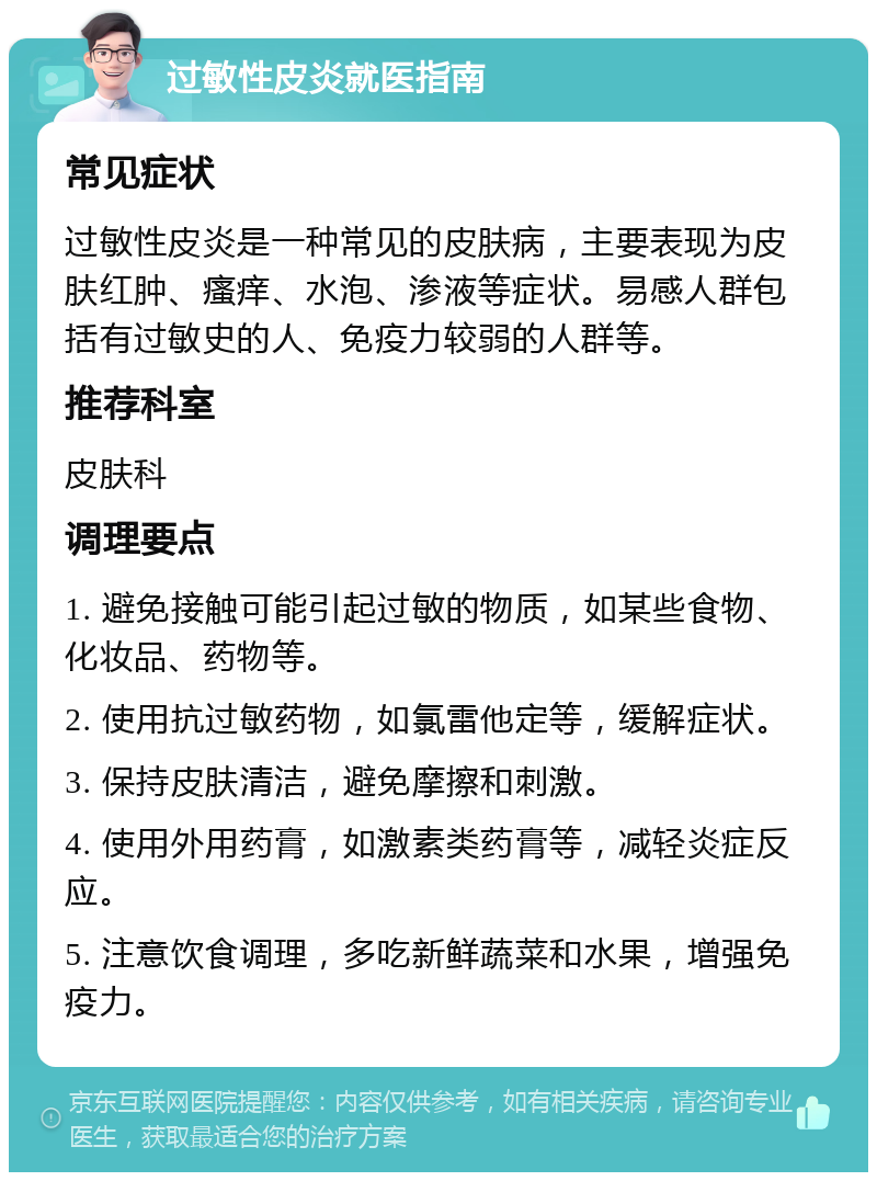 过敏性皮炎就医指南 常见症状 过敏性皮炎是一种常见的皮肤病，主要表现为皮肤红肿、瘙痒、水泡、渗液等症状。易感人群包括有过敏史的人、免疫力较弱的人群等。 推荐科室 皮肤科 调理要点 1. 避免接触可能引起过敏的物质，如某些食物、化妆品、药物等。 2. 使用抗过敏药物，如氯雷他定等，缓解症状。 3. 保持皮肤清洁，避免摩擦和刺激。 4. 使用外用药膏，如激素类药膏等，减轻炎症反应。 5. 注意饮食调理，多吃新鲜蔬菜和水果，增强免疫力。