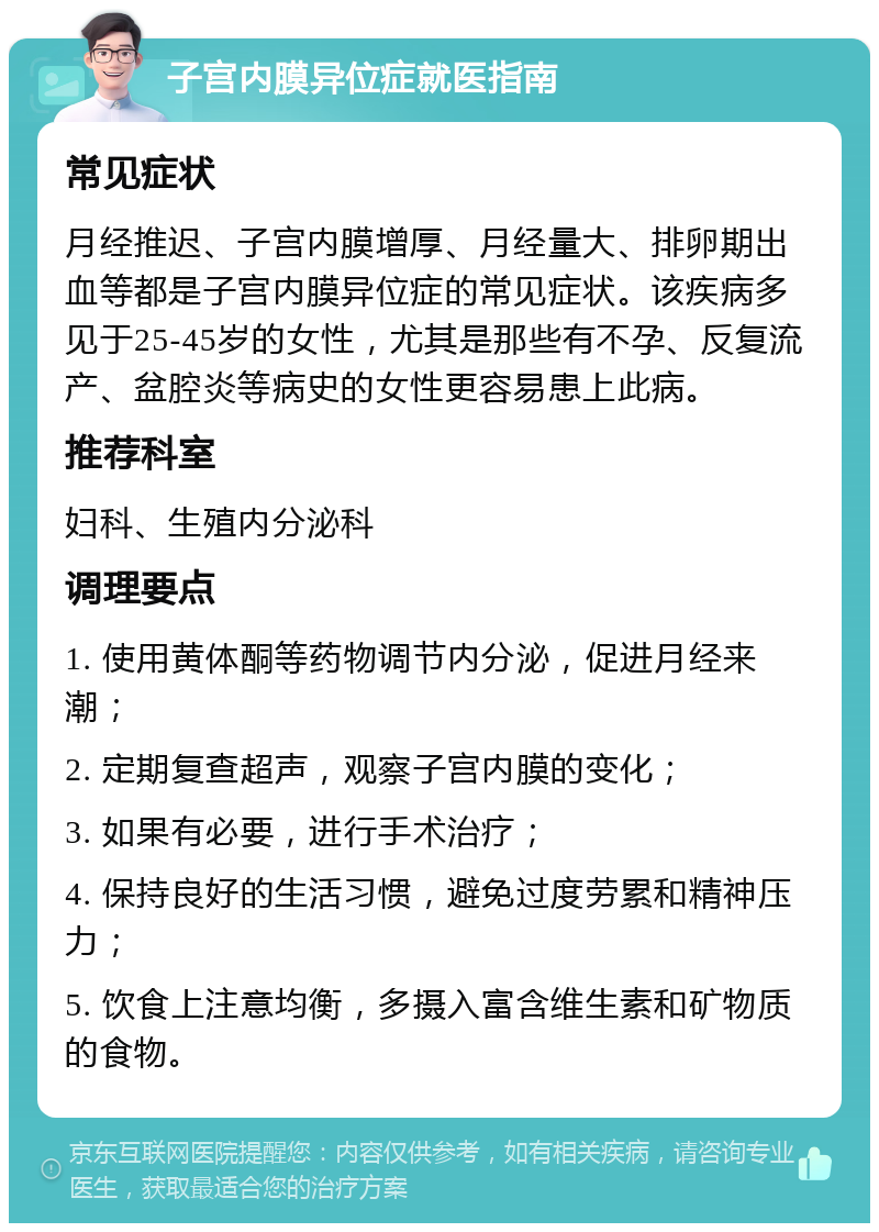 子宫内膜异位症就医指南 常见症状 月经推迟、子宫内膜增厚、月经量大、排卵期出血等都是子宫内膜异位症的常见症状。该疾病多见于25-45岁的女性，尤其是那些有不孕、反复流产、盆腔炎等病史的女性更容易患上此病。 推荐科室 妇科、生殖内分泌科 调理要点 1. 使用黄体酮等药物调节内分泌，促进月经来潮； 2. 定期复查超声，观察子宫内膜的变化； 3. 如果有必要，进行手术治疗； 4. 保持良好的生活习惯，避免过度劳累和精神压力； 5. 饮食上注意均衡，多摄入富含维生素和矿物质的食物。