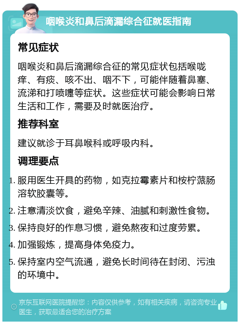 咽喉炎和鼻后滴漏综合征就医指南 常见症状 咽喉炎和鼻后滴漏综合征的常见症状包括喉咙痒、有痰、咳不出、咽不下，可能伴随着鼻塞、流涕和打喷嚏等症状。这些症状可能会影响日常生活和工作，需要及时就医治疗。 推荐科室 建议就诊于耳鼻喉科或呼吸内科。 调理要点 服用医生开具的药物，如克拉霉素片和桉柠蒎肠溶软胶囊等。 注意清淡饮食，避免辛辣、油腻和刺激性食物。 保持良好的作息习惯，避免熬夜和过度劳累。 加强锻炼，提高身体免疫力。 保持室内空气流通，避免长时间待在封闭、污浊的环境中。