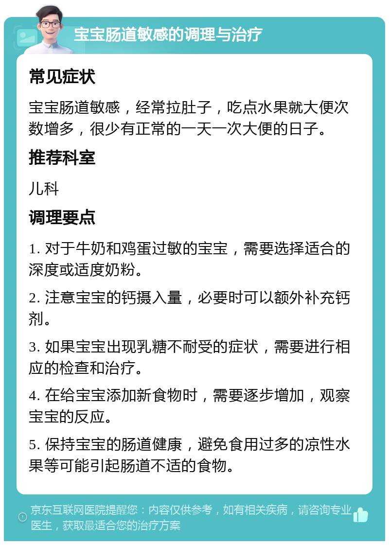 宝宝肠道敏感的调理与治疗 常见症状 宝宝肠道敏感，经常拉肚子，吃点水果就大便次数增多，很少有正常的一天一次大便的日子。 推荐科室 儿科 调理要点 1. 对于牛奶和鸡蛋过敏的宝宝，需要选择适合的深度或适度奶粉。 2. 注意宝宝的钙摄入量，必要时可以额外补充钙剂。 3. 如果宝宝出现乳糖不耐受的症状，需要进行相应的检查和治疗。 4. 在给宝宝添加新食物时，需要逐步增加，观察宝宝的反应。 5. 保持宝宝的肠道健康，避免食用过多的凉性水果等可能引起肠道不适的食物。