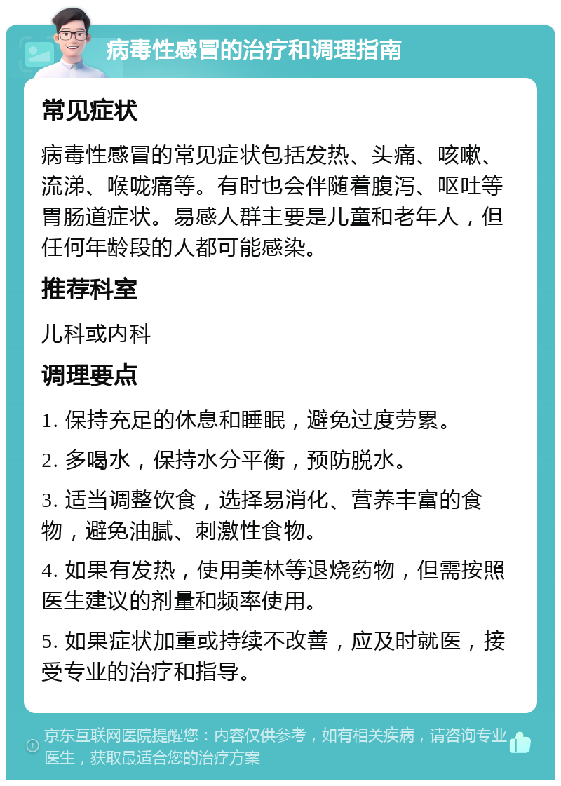 病毒性感冒的治疗和调理指南 常见症状 病毒性感冒的常见症状包括发热、头痛、咳嗽、流涕、喉咙痛等。有时也会伴随着腹泻、呕吐等胃肠道症状。易感人群主要是儿童和老年人，但任何年龄段的人都可能感染。 推荐科室 儿科或内科 调理要点 1. 保持充足的休息和睡眠，避免过度劳累。 2. 多喝水，保持水分平衡，预防脱水。 3. 适当调整饮食，选择易消化、营养丰富的食物，避免油腻、刺激性食物。 4. 如果有发热，使用美林等退烧药物，但需按照医生建议的剂量和频率使用。 5. 如果症状加重或持续不改善，应及时就医，接受专业的治疗和指导。