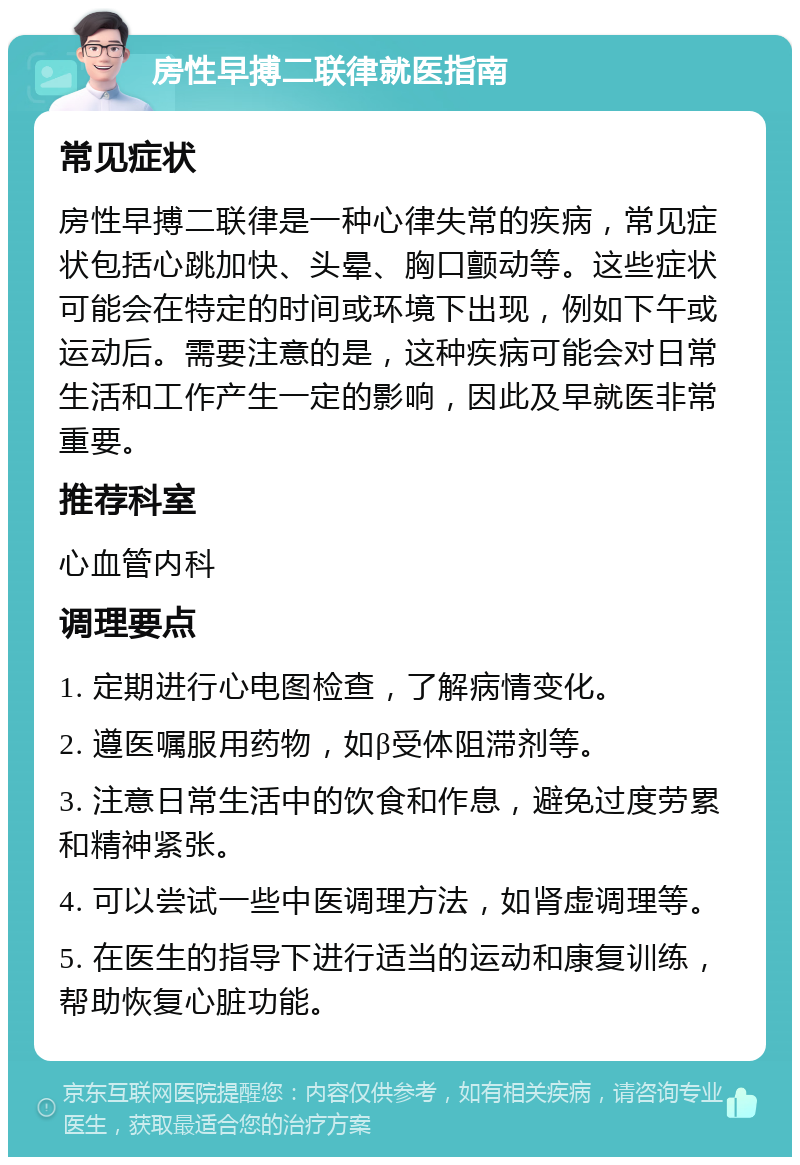 房性早搏二联律就医指南 常见症状 房性早搏二联律是一种心律失常的疾病，常见症状包括心跳加快、头晕、胸口颤动等。这些症状可能会在特定的时间或环境下出现，例如下午或运动后。需要注意的是，这种疾病可能会对日常生活和工作产生一定的影响，因此及早就医非常重要。 推荐科室 心血管内科 调理要点 1. 定期进行心电图检查，了解病情变化。 2. 遵医嘱服用药物，如β受体阻滞剂等。 3. 注意日常生活中的饮食和作息，避免过度劳累和精神紧张。 4. 可以尝试一些中医调理方法，如肾虚调理等。 5. 在医生的指导下进行适当的运动和康复训练，帮助恢复心脏功能。