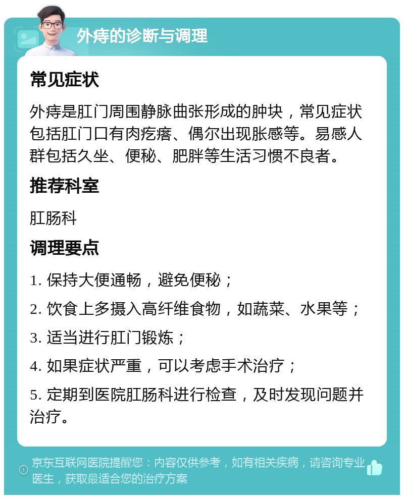 外痔的诊断与调理 常见症状 外痔是肛门周围静脉曲张形成的肿块，常见症状包括肛门口有肉疙瘩、偶尔出现胀感等。易感人群包括久坐、便秘、肥胖等生活习惯不良者。 推荐科室 肛肠科 调理要点 1. 保持大便通畅，避免便秘； 2. 饮食上多摄入高纤维食物，如蔬菜、水果等； 3. 适当进行肛门锻炼； 4. 如果症状严重，可以考虑手术治疗； 5. 定期到医院肛肠科进行检查，及时发现问题并治疗。