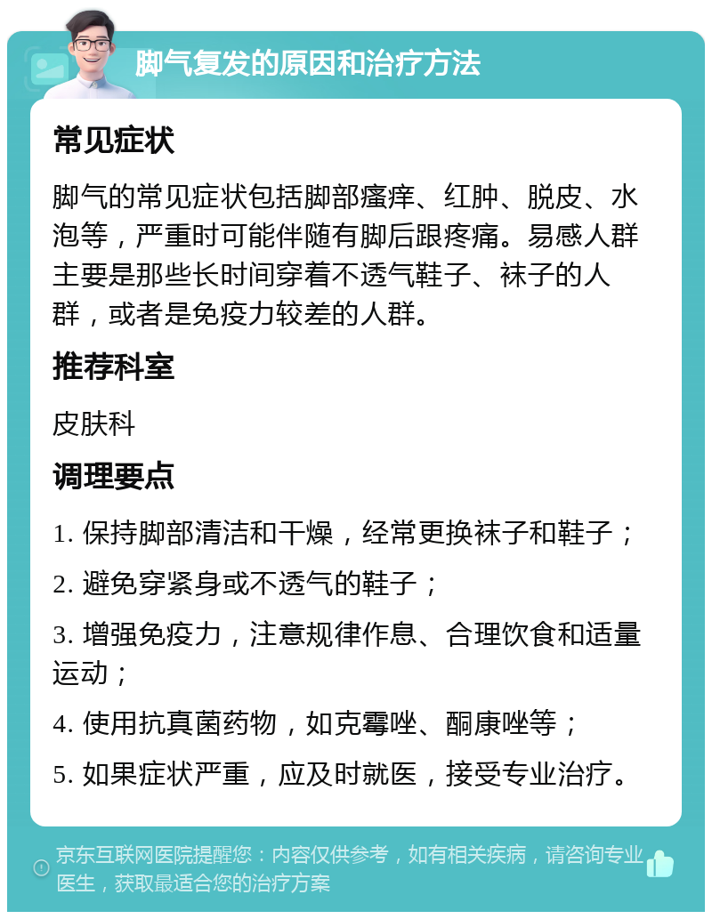 脚气复发的原因和治疗方法 常见症状 脚气的常见症状包括脚部瘙痒、红肿、脱皮、水泡等，严重时可能伴随有脚后跟疼痛。易感人群主要是那些长时间穿着不透气鞋子、袜子的人群，或者是免疫力较差的人群。 推荐科室 皮肤科 调理要点 1. 保持脚部清洁和干燥，经常更换袜子和鞋子； 2. 避免穿紧身或不透气的鞋子； 3. 增强免疫力，注意规律作息、合理饮食和适量运动； 4. 使用抗真菌药物，如克霉唑、酮康唑等； 5. 如果症状严重，应及时就医，接受专业治疗。