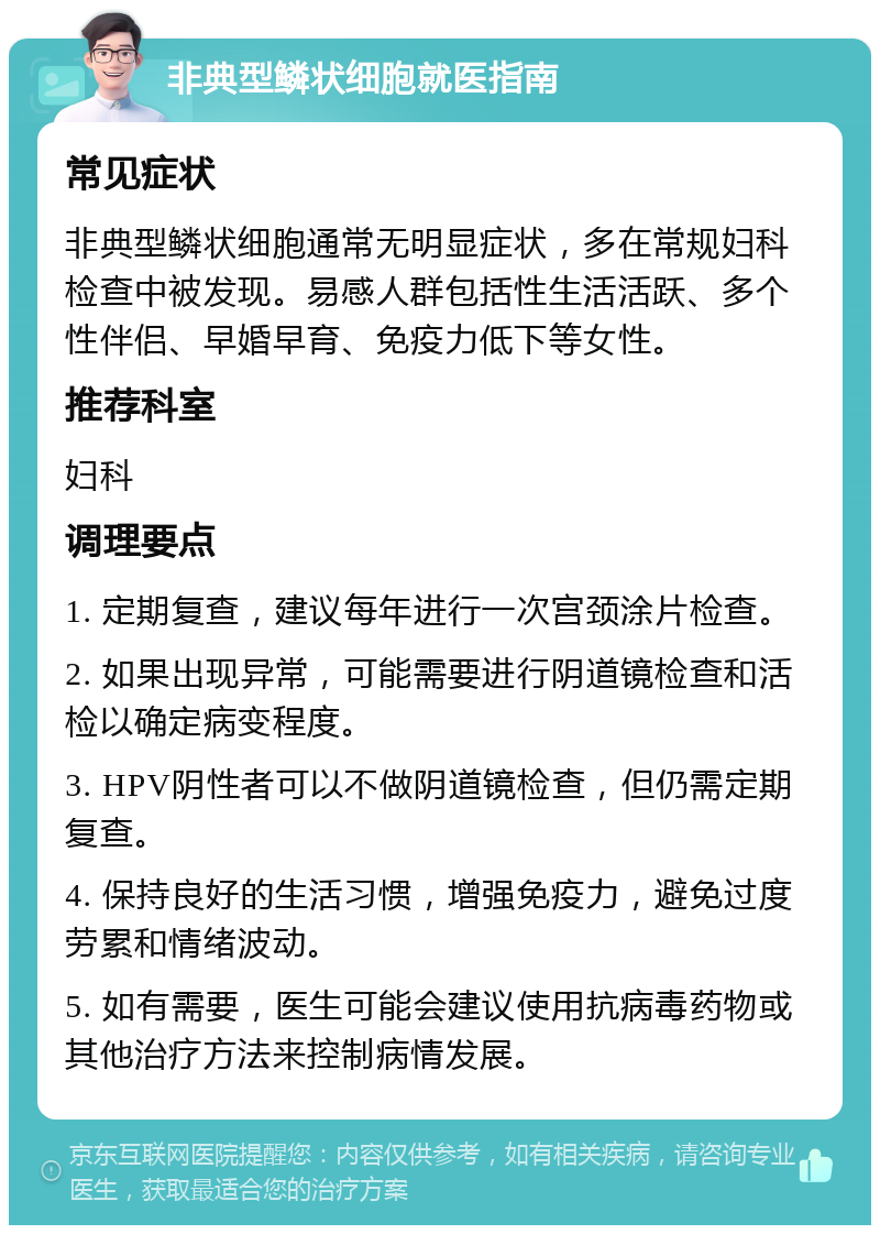 非典型鳞状细胞就医指南 常见症状 非典型鳞状细胞通常无明显症状，多在常规妇科检查中被发现。易感人群包括性生活活跃、多个性伴侣、早婚早育、免疫力低下等女性。 推荐科室 妇科 调理要点 1. 定期复查，建议每年进行一次宫颈涂片检查。 2. 如果出现异常，可能需要进行阴道镜检查和活检以确定病变程度。 3. HPV阴性者可以不做阴道镜检查，但仍需定期复查。 4. 保持良好的生活习惯，增强免疫力，避免过度劳累和情绪波动。 5. 如有需要，医生可能会建议使用抗病毒药物或其他治疗方法来控制病情发展。