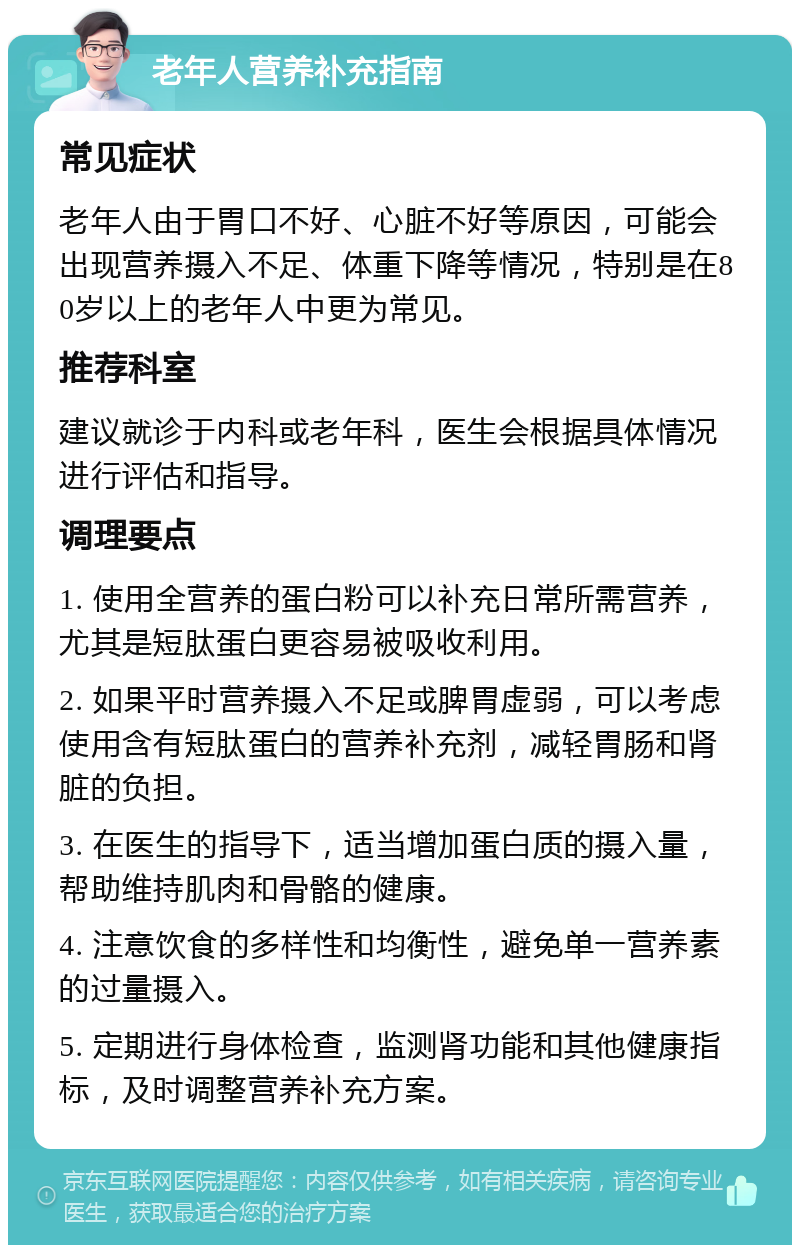 老年人营养补充指南 常见症状 老年人由于胃口不好、心脏不好等原因，可能会出现营养摄入不足、体重下降等情况，特别是在80岁以上的老年人中更为常见。 推荐科室 建议就诊于内科或老年科，医生会根据具体情况进行评估和指导。 调理要点 1. 使用全营养的蛋白粉可以补充日常所需营养，尤其是短肽蛋白更容易被吸收利用。 2. 如果平时营养摄入不足或脾胃虚弱，可以考虑使用含有短肽蛋白的营养补充剂，减轻胃肠和肾脏的负担。 3. 在医生的指导下，适当增加蛋白质的摄入量，帮助维持肌肉和骨骼的健康。 4. 注意饮食的多样性和均衡性，避免单一营养素的过量摄入。 5. 定期进行身体检查，监测肾功能和其他健康指标，及时调整营养补充方案。