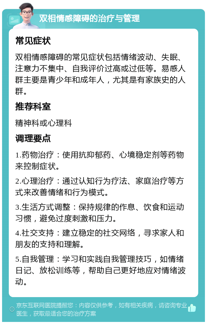 双相情感障碍的治疗与管理 常见症状 双相情感障碍的常见症状包括情绪波动、失眠、注意力不集中、自我评价过高或过低等。易感人群主要是青少年和成年人，尤其是有家族史的人群。 推荐科室 精神科或心理科 调理要点 1.药物治疗：使用抗抑郁药、心境稳定剂等药物来控制症状。 2.心理治疗：通过认知行为疗法、家庭治疗等方式来改善情绪和行为模式。 3.生活方式调整：保持规律的作息、饮食和运动习惯，避免过度刺激和压力。 4.社交支持：建立稳定的社交网络，寻求家人和朋友的支持和理解。 5.自我管理：学习和实践自我管理技巧，如情绪日记、放松训练等，帮助自己更好地应对情绪波动。