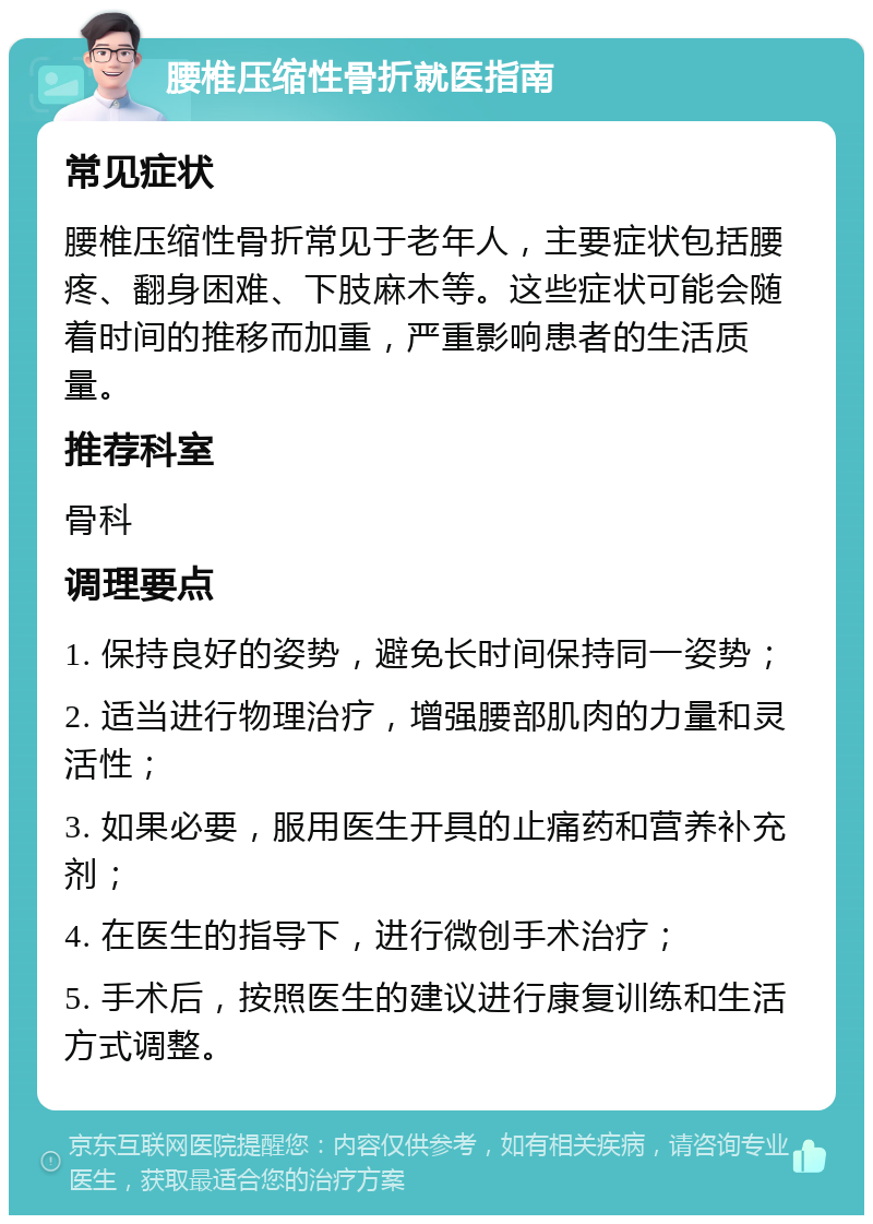 腰椎压缩性骨折就医指南 常见症状 腰椎压缩性骨折常见于老年人，主要症状包括腰疼、翻身困难、下肢麻木等。这些症状可能会随着时间的推移而加重，严重影响患者的生活质量。 推荐科室 骨科 调理要点 1. 保持良好的姿势，避免长时间保持同一姿势； 2. 适当进行物理治疗，增强腰部肌肉的力量和灵活性； 3. 如果必要，服用医生开具的止痛药和营养补充剂； 4. 在医生的指导下，进行微创手术治疗； 5. 手术后，按照医生的建议进行康复训练和生活方式调整。